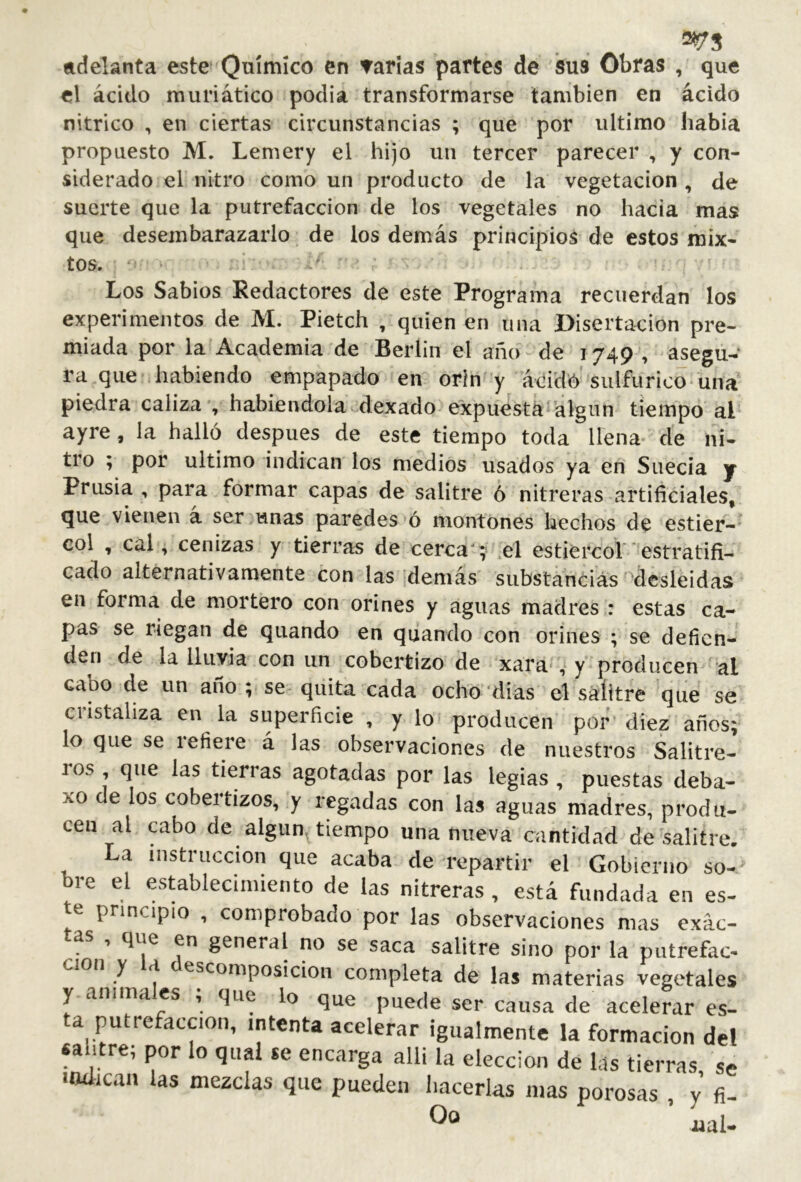 adelanta este Químico en Tarias partes de sus Obras , que el ácido muriático podia transformarse también en ácido nítrico , en ciertas circunstancias ; que por ultimo había propuesto M. Lemery el hijo un tercer parecer , y con- siderado el nitro como un producto de la vegetación , de suerte que la putrefacción de ios vegetales no hacia mas que desembarazarlo de los demás principios de estos mix- tos. Los Sabios Redactores de este Programa recuerdan los experimentos de M. Pietch , quien en una Disertación pre- miada por la Academia de Berlin el año- de 1749 , asegu- ra que habiendo empapado en orín'y ácid6-siilfuric0‘ una piedra caliza-, habiéndola dexado expuesta algún tiempo ai ayre, la halló después de este tiempo toda llena de ni- tro ; por ultimo indican los medios usados ya en Suecia y Prnsia , para formar capas de salitre 6 nitreras artificiales, que vienen a ser unas paredes *ó montones hechos de estier-^ col , cal, cenizas y tierras de cerca';- .el estiercof estratifi- cado alternativamente con las demás substancias'^desleídas en forma de mortero con orines y aguas madres : estas ca- pas se riegan de quando en quiando con orines ; se defien- den de la lluvia con un cobertizo de xara-, y producen al cabo de un año ; se- quita cada ocho'dias el salitre 'qiíe se cristaliza en la superficie , y lo producen por diez años; lo que se refiere á las observaciones de nuestros Salitre- ros , que las tierras agotadas por las legias , puestas deba- xo de los cobertizos, y regadas con las aguas madres, produ- cen al cabo de algiin^ tiempo una nueva cantidad de salitre. La instrucción que acaba de repartir el Gobierno so-j bre el establecimiento de las nitreras , está fundada en es- e principio , comprobado por las observaciones nuis exac- tas , que en general no se saca salitre sino por la putrefac- ción y a escomposicion completa de las materias vegetales y anima es , que lo que puede ser causa de acelerar es- a putrefacción, intenta acelerar igualmente la formación del «ahtre; por lo qiiai se encarga allí la elección de las tierras se *adican las mezclas que pueden hacerlas mas porosas , y fi- iaal-