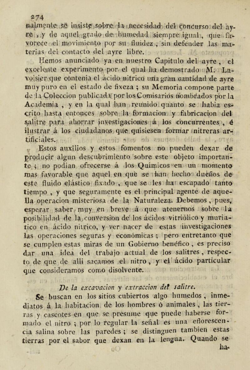 274 oal:m$nte .SC In si stf> sabre: la- jiecesidad 'clebconciirsoidel ay- re , y cle aqiiel.;gvadOiderluimedad ‘siempre igual , que fa- vorece el movimiento por su fluidez 'sin defender las ma^ terias del contacto del ayre libre. Hemos anunciado ya en nuestro Capitulo del ayre , el excelente experimento poiv el qtial lia demostrado i Mí La- voisiier que conteniá el ácido nítrico una gran, cantidad 'de ayre muy puro en el estado de íixeza ; su Memoria compone parte de da Colección publicada por los Comisarios nombrados por la Academia , y en la qual han reunido quanto se iiabia es- crito hasta entonces sóbrenla formación, y fabricación del s^alitre para ahorrar inyestigaciones* á los concurrentes , é ilustrar á los ciudadanos que,quisiesen formar (nitreras ar-; tificiales.. I -< •' ‘í . • : ,r Estos auxilios y estos fomentos no pueden dexar de producir algún descubrimie.uto 'sobre este objeto importan- te ; no podían ofrecerse á los Químicos en un momento mas favorable que aquel en qué se ilian lieclio dueños do este fluido elástico fixado , que se .les haf escapado tanto tiempo , y que seguramente es el principal agente^ de aque- lla Operación misteriosa de la Naturaleza. Debemos , pues, esperar saber/muy en breve á que atenernos sobre «da posibilidad de la,conversion de’ los ácidos vitriólico y muria- tico en ácido nilvico, y ver nacer de estas (investigaciones las operaciones seguras y económicas ; pero entretanto que se cumplen estas miras de un Gobierno benéfico , es preciso dar una idea del trabajo actual de los-salitres, respec- to de quede alli sacamos ,el nitro, y el'ácido particular que consideramos como disolvente. i De la excavación y extracción del salitre. Se buscan en los sitios cubiertos algo húmedos , inme- diatos á la habitación, de los hombres ó animales , las tier- ras y cascotes en que se presume que puede haberse for- mado el nitro ; por lo regular la seii¿il es una eflorescen- cia salina sobre las paredes ; se distinguen también estas tierras por el sabor que dexan en- la lengua. Quando se ha«