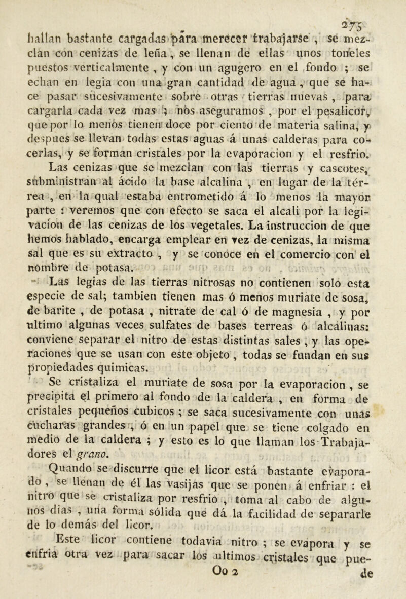 liallan bastante cargadas para merecer trabajarse , se mez- clan con cenizas de leña, se llenan de ellas unos tonales puestos verticalmente , y con un agugero en el fondo ; se echan en legia con iina»gran cantidad de agua , que se ha- ce pasar sucesivamente sobre - otras tierras nuevas , para cargarla cada vez mas h nos aseguramos , por el pesaiicor, que por lo menos tienen; doce por ciento'de materia salina, y después se llevan todas estas aguas á unas calderas para co^ cerlas, y se forman cristales por la evaporación y el resfrio. Las cenizas que se mezclan con las tierras y cascotes, subministran al ácido la base alcalina , en lugar de la tér- rea , en la qiial estaba entrometido á lo menos la mayor parte : veremos que con efecto se saca el alcali por la legi- vacíon de las cenizas de los vegetales. La instrucción de que hemos hablado, encarga emplear en vez de cenizas, la misma sal que es su extracto , y se conoce en el comercio con-el nombre de potasa, i ■ Las legias de las tierras nitrosas no contienen solo esta especie de sal; también tienen mas ó menos muriate de sosa, de barite , de potasa , nitrate de cal ó de magnesia , y por ultimo algunas veces sulfates de bases terreas ó alcalinas: conviene separar el nitro de estas distintas sales , y las ope^- raciones que se usan con este objeto , todas se fundan en sus propiedades quimicas. Se cristaliza el muriate de sosa por la evaporación , se precipita el primero al fondo de la caldera , en forma de cristales pequeños cúbicos ; se saca sucesivamente con unas cucharas grandes *, ó en un papel que se tiene colgado en medio de la caldera ; y esto es lo que llaman los-Trabaja- dores el grano, Quando se discurre que el licor está bastante evapora- do , se llenan de él las vasijas que se ponen á enfriar : el nitio que se cristaliza por resfrio , toma al cabo de algu- nos dias , una forma sólida qué dá la facilidad de separarle de lo demás del licor. Este licor contiene todavia nitro ; se evapora y se enfria otra vez para sacar los últimos cristales que pue- Oo 2 de