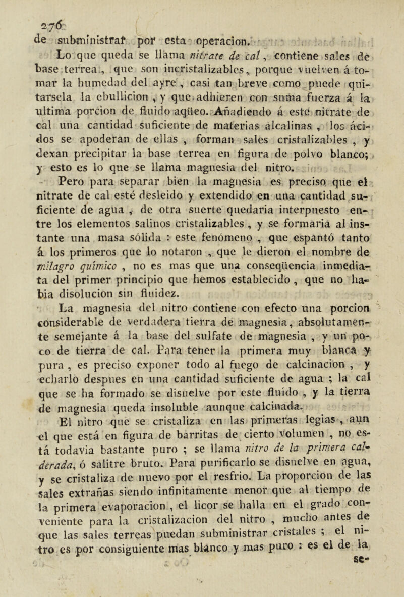 de 'subministraf por esta-operación/ Lo que queda se llama nitrate de cal ^ contiene sales de base terrea., que son incristalizables^ porque vuelven á to- mar la humedad del ayrc , casi tan breve como puede qui- társela la ebullición , y que, adhieren con suma fuerza á la ultima porción de fluido aqüeo.'’Añadiendo á este nitrate de cíil una cantidad suficiente de materias alcalinas , los áci- dos se apoderan de ellas , forman sales cristalizables , y dexan precipitar la base terrea en figura de polvo blanco; y esto es lo que se llama magnesia del nitro. Pero para separar bien la magnesia es preciso que el nitrate de cal esté desleido y extendido en una cantidad su-? ficiente de agua , de otra suerte quedarla interpuesto en- tre los elementos salinos cristalizables , y se formaría al ins- tante una masa sólida : este fenómeno , que espantó tanto á los primeros que lo notaron , que le dieron el nombre de milagro químico , no es mas que una conscqüencia inmedia- ta del primer principio que hemos establecido , que no ha- bía disolución sin fluidez. La magnesia del nitro contiene con efecto una porción considerable de verdadera tierra de magnesia, absolutamen- te semejante á la base del sulfate de magnesia , y un po- co de tierra de cal. Para tener la primera muy blanca .y pura , es preciso exponer todo al fuego de calcinación , y echarlo después en una cantidad suficiente de agua ; la cal que se ha formado se disuelve por este fluido , y la tierra de magnesia queda insoluble aunque calcinada. El nitro qué se, cristaliza en las primeras legias ,-aun el que está en figura de barritas de cierto volumen , no es- tá todavía bastante puro ; se llama nitro de la primera cal* derada, ó salitre bruto. Para purificarlo se disuelve en agua, y se cristaliza de nuevo por el resfrio. La proporción de las sales extrañas siendo infinitamente menor que al tiempo de la primera evaporación , el licor se halla en el grado con- veniente para la cristalización del nitro , mucho antes de que las sales terreas^puedan subministrar cristales , el ni- tro es por consiguiente mas blanco y mas puro : es el de la