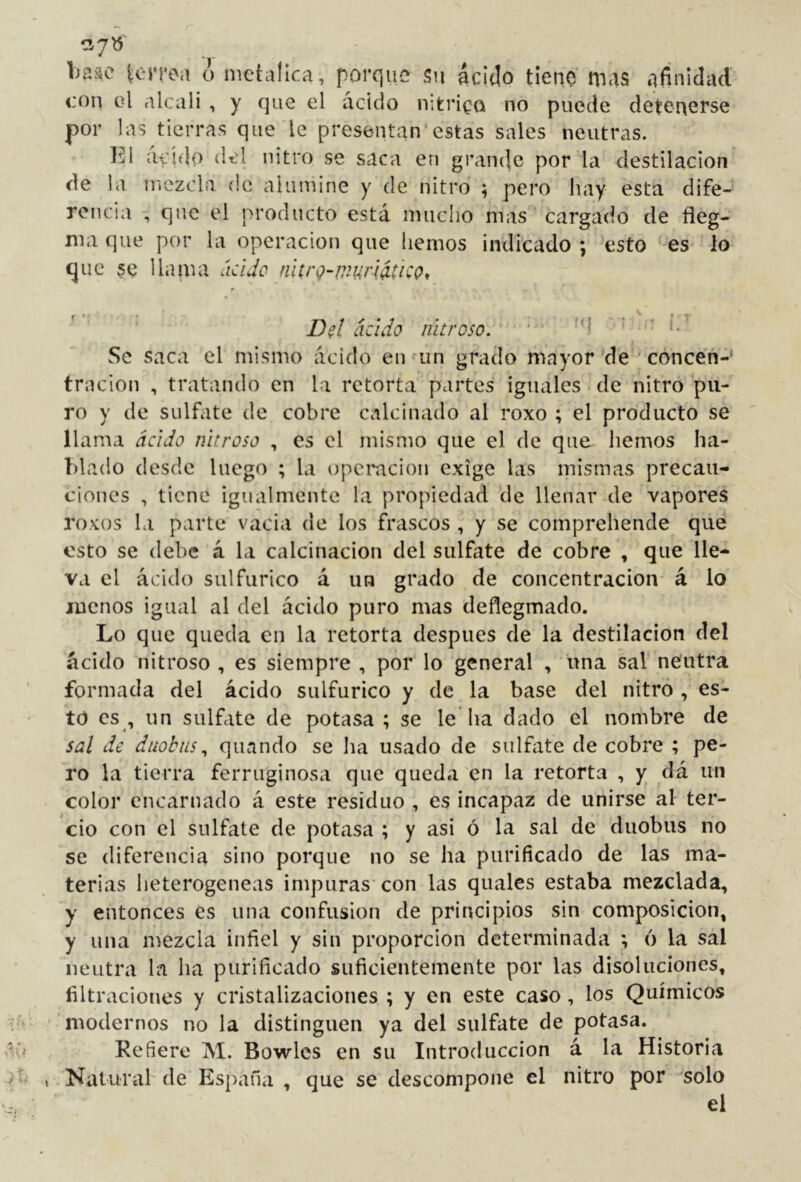 Ija^c torpea o metálica, porque Su ácido tiene mas afinidad con el alcali , y que el ácido n;trioQ no puede detenerse por las tierras que le presentan*estas sales neutras. El á>id(> del nitro se saca en gránele por la destilación de la mezcla de alumine y de nitro ; pero hay esta dife- rencia , que el producto está mucho mas cargado de íieg- ma que por la operación que hemos indicado \ esto es lo que se llaina ácljo nltrQ-v'^urlítiCQ, Dd ácido nitroso. ‘ ’ * Se saca el mismo ácido eu un grado mayor de ' concen-* tracion , tratando en la retorta partes iguales de nitro pu- ro y de sulfate de cobre calcinado al roxo ; el producto se llama ácido nitroso , es el mismo que el de que liemos ha- blado desde luego ; la opemeion exige las mismas precau- ciones , tiene igualmente la propiedad de llenar de vapores roxos la parte vacia de los frascos , y se comprehende que esto se debe á la calcinación del sulfate de cobre , que lle- va el ácido sulfúrico á un grado de concentración á lo menos igual al del ácido puro mas deflegmado. Lo que queda en la retorta después de la destilación del ácido nitroso , es siempre , por lo general , una sal neutra formada del ácido sulfúrico y de la base del nitro , es- to es , un sulfate de potasa ; se le ha dado el nombre de sal de duobiLS^ quando se lia usado de sulfate de cobre ; pe- ro la tierra ferruginosa que queda en la retorta , y dá un color encarnado á este residuo , es incapaz de unirse al ter- cio con el sulfate ele potasa ; y asi ó la sal de duobus no se diferencia sino porque no se ha purificado de las ma- terias heterogéneas impuras’ con his quales estaba mezclada, y entonces es una confusion de principios sin composición, y lina mezcla infiel y sin proporción determinada ; 6 la sal neutra la ha purificado suficientemente por las disoluciones, filtraciones y cristalizaciones ; y en este caso, los Químicos ' modernos no la distinguen ya del sulfate de potasa. Refiere M. Bowles en su Introducción á la Historia ,. Natural de España , que se descompone el nitro por solo el