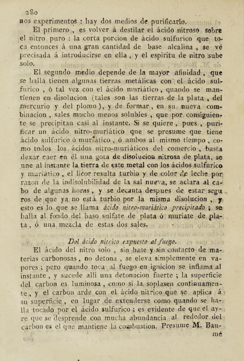 BOS experimentos : hay dos medios de purificarlo. El primero , es volver á destilar el ácido nitroso sobre el nitro puro : la corta porción de ácido sulfúrico que to- ca entonces á una gran cantidad de base alcalina ., se vé precisada á introducirse en ella , y el espirita de nitro sube solo. El segundo medio depende de la mayor afinidad , que se Ijalla tienen algunas tierras metálicas con'' el ácido sul- fúrico , ó tal vez con el ácido muriático , quando se man- tienen en disolución (tales son las tierras de la plata , del Jliercurio y del plomo), y de formar, en su nueva com- binación , sales mucho menos solubles , que por consiguien- te se precipitan casi al instante. Si se quiere , pues , puri- ficar un ácido nitro-muriático que se presume que tiene ácido sulfúrico ó murrático , ó ambos al mismo tiempo , co- mo todos los ácidos nitro-muriáticos del comercio , basta dexar caer en él una gota de disolucioa nitrosa de plata, se une al instante la tierra de este metal con los ácidos sulfúrico y muriático , el licor resulta turbio y de color »!/: leche por razón de la indisolubilidad de la sal nueva, se aclara al ca- bo de algunas horas, y se decanta después de estar, segu , ros de que ya no está turbio por la misma disolución , j esto es lo que se llama áci¿Io nitro-muriático precipitado ; se halla al fondo del b¿xso sulfate de plata ó muriate de pía-, ta , ó una mezcla de estas dos sales. • _ o Dd ácido nítrico expuesto al fuego, P2l ácido del nitro solo , sin base y sin contacto de ma- terias carbonosas, no detona , se^ eleva simplemente en va- pores ; pero quando toca ai fuego en ignición se infiama al instante , y sucede alli una detonación fuerte ; la superficie del carbón es luminosa , como si la soplasen continuamen- te , y el carbón arde con el ácido nítrico que se ap'lica á su superficie, en lugar de extenderse como quando se ha- lla tocado por el ácido sulfúrico ; es evidente de que el ay- re que se 'desprende con mucha abundancia al rededor del carbón es el que mantiene la coaibustioii. Presume M, Bau-