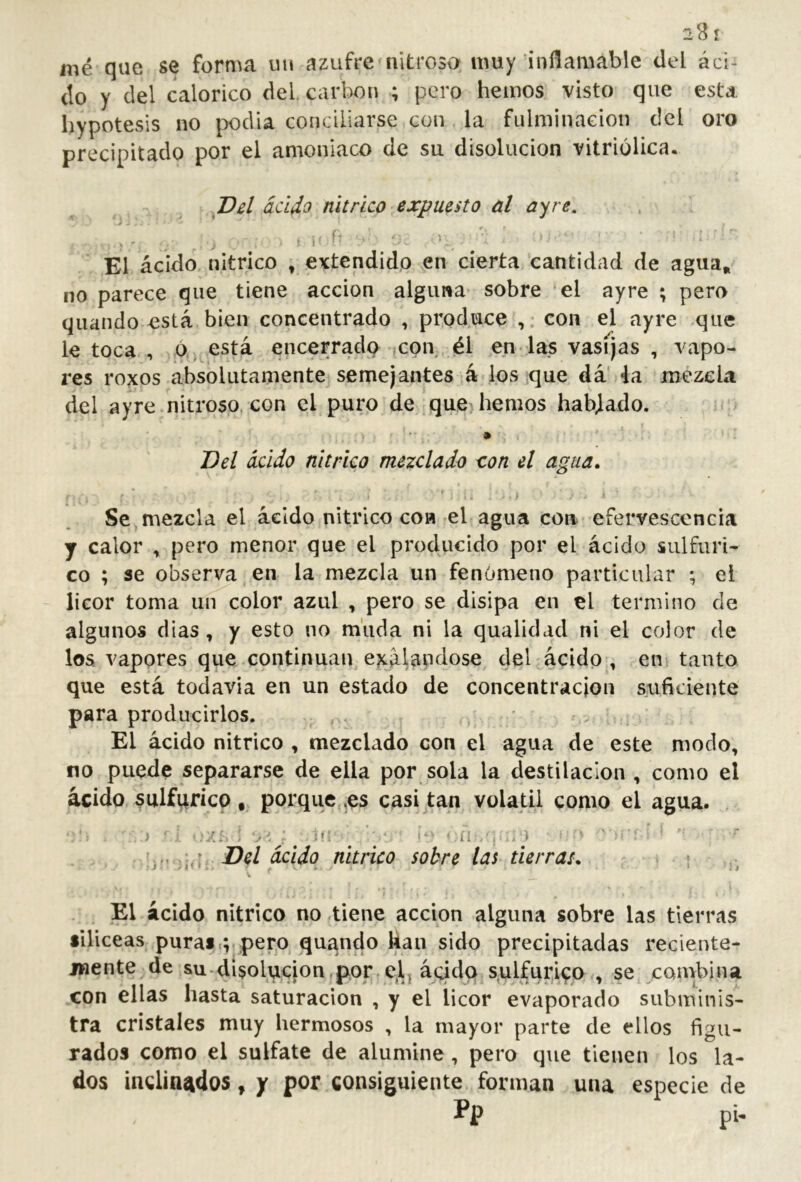 28 r mé que se forma in» azufre nitroso muy inflamable del áci- do y del calórico del, carbón ; pero hemos visto que esta hypotesis no podia conciliarse con la fulminación del oro precipitado por el amoniaco de su disolución vitriolica. Del acido nítrico expuesto al ay re, *. V ' I El ácido nítrico , extendido en cierta cantidad de agua, no parece que tiene acción alguna sobre el ayre ; pero quando está bien concentrado , produce con el ayre que le toca , ó, está encerrad^ con él en las vasijas , vapo- res roxos absolutamente semejantes á los que dá' la mezcla del ayre nitroso, con el puro de que hemos hablado. • Del ácido nítrico mezclado s:on el agua. Se mezcla el ácido nítrico coa el agua con efervescencia y calor , pero menor que el producido por el ácido sulfúri- co ; se observa en la mezcla un fenómeno particular ; el licor toma un color azul , pero se disipa en el termino de algunos dias, y esto no muda ni la qualidad ni el color de los vapores que continúan ejcalandose del ácido , en tanto que está todavía en un estado de concentración suficiente para producirlos. El ácido nítrico , mezclado con el agua de este modo, no puede separarse de ella por sola la destilación , como el ácido sulfúrico , porque ,es casi tan volátil como el agua. , j < ‘Z:-. i ■> í : ‘‘ ‘ ;.M ]^]yDel ácido nítrico sobre las tierras, ■ • El ácido nítrico no tiene acción alguna sobre las tierras •Iliceas puras.; pero, quando kan sido precipitadas reciente- mente de su-disolucion por elt ácido sulfúrico , se combina con ellas nasta saturación , y el licor evaporado subminis- tra cristales muy hermosos , la mayor parte de ellos figu- rados como el sulfate de alumine, pero que tienen los la- dos inclinados, y por consiguiente forman una especie de
