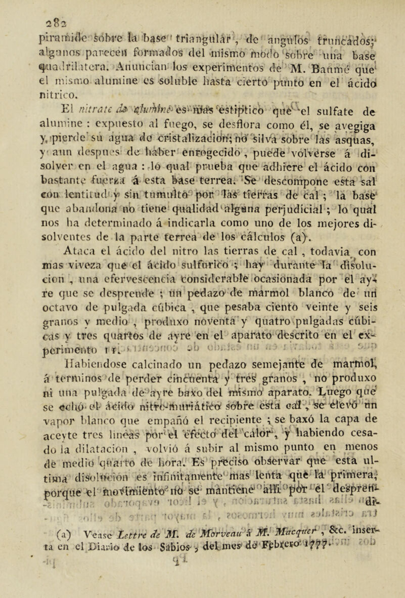 plranhiíTe ¿obre la base -triangular , de angnlós^ truncados^' algunos parecen formados del -mismo modo‘sobre -lina base q.uad.rilatcra. Anuncian los experimentos de 'M. Barimé que'^ el mismo alumine es soluble hasta cierto'pmito en el ácido nítrico. El sulfate de alumine : expuesto al fuego, se desflora como él, se avegiga y,?pier(lc’su agua do crikalizacidn; no silVa sobre las asqüas, y- aun después* de haber'enrogeddó , puede volVérse á di- solver en el agua : rio qual puueba que adhiere el ácido con bastante fuicrza á esta base terrea. ‘Se descompone esta saí con lentitudcy sin tumulto-por/'tierras dé cal ; 'la base' que abandona no tiene'q^ualidad'algana perjudicial ; lo'qual nos ha determinado á indicarla como uno de los mejores di- solventes de la parte terrea de los cálculos (a). Ataca el ácido del nitro las tierras de cal , todavía con mas viveza que el ácido sulfúrico s hay durante la' disolu- ción , una efervescencia Considerable,ocasionada por el áy4 re que se dcsprend'e ; lin pedazo' de marmol blanco de*' iiri octavo de pulgada cúbica , que pesaba dentó veinte y seis granos v medio , produxo noventa'y quatro pulgadas cúbi- cas Y tres quartos de ayré 'en el aparato-'descritQ en el ex- perimento I V ‘‘'..'w ’■ ^ Habiéndose calcinado un pedazo semejante de marmol^ á términos'de perder cificúenta y tré'sí granos , no produxo ni una pulgada de‘^ayre baxo del ’mismo’ aparato. Luego que se echó* el Addo* nitrisihiiriátitó sobre e^tá rin vapor blanco que empañó el recipiente ; se baxó la capa de aceyte tres hnéas poHél é'fécda del cá^^ habiendo cesa- do ia dilatación , volvió á subir al mismo punto en menos de medio quarto de horaV E¿'preciso observar que está ul- tima disoludon es rnTinitaniente‘'mas lént^^ qüé rá^ primerav porque ér^hioflmiéúto^itó'S^ mánHené^áill‘''p6^^'ér* de^^^^^ í; ¡ r '( . '>ír -j ín^ Véase Zettre de ’Jff. de Morveau í¿ M} Mttcqtter, &c. inse^ el Diario de los Sabios- > delmes' d^'F^bi(ei?o*^'if (a) Véase ta en • 1 i