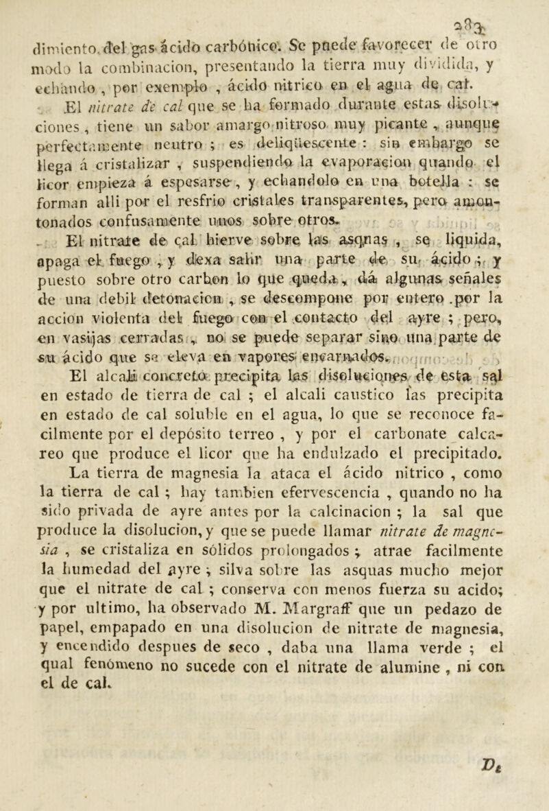 (linViento. cTel güs ácido carbónico'. Se pnecle favorecer de otro modo la combinación, presentando la tierra muy dividida, y echando , por exemplo , ácido iVitrico en el- agua de cah El nitrate de cal que se ha formado durante estas dlsoli> clones , tiene un sabor amargo nitroso- muy picante aunque perfectamente neutro ; es deliqiiesc’eivte : sin embargo se llega á cristalizar , suspendiendck la evaporación quando- el licor empieza á espesarse, y echándolo en una botella : se forman alli por el resfrio criistales transparentes, pero amon- tonados confusamente unos sobre.otros. El nitrate de cal/hierve sobre las asq,nas , se liquida, apaga el fuego , y diexa salir una■ parte de su.-ácido y puesto sobre otro carbón lo qiie q^ueda;, dá algunas señales de una débil detonación., se descompone por entero .por la acción violenta del fuego con: el .contacto'.de¡l ayre ; ;pero, en vasijas cerradas.,, no- se puede separar sino, una,parte de -su ácido que se’eleva en vapores enear.i‘Vidos^,;rq<m-- * ' El alcaJiL concretó, precipita las diselwciques de esta/s^l en estado de tierra de cal ; el alcali caustico las precipita en estado de cal soluble en el agua, lo que se reconoce fá- cilmente por el depósito terreo , y por el carbonate calca- reo que produce el licor que ha endulzado el precipitado. La tierra de magnesia la ataca el ácido nítrico , como la tierra de cal ; hay también efervescencia , quanclo no ha sido privada de ayre antes por la calcinación ; la sal que produce la disoludon,y que se puede llamar nitrate de magne- sia , se cristaliza en sólidos prolongados ; atrae fácilmente la humedad del ayre v silva sobre las asquas mucho mejor que el nitrate de cal ; conserva con menos fuerza su acido; y por ultimo, ha observado M. Margraff que im pedazo de papel, empapado en una disolución de nitrate de magnesia, y encendido después de seco , daba una llama verde ; el qual fenómeno no sucede con el nitrate de alumine , ni con. el de caK