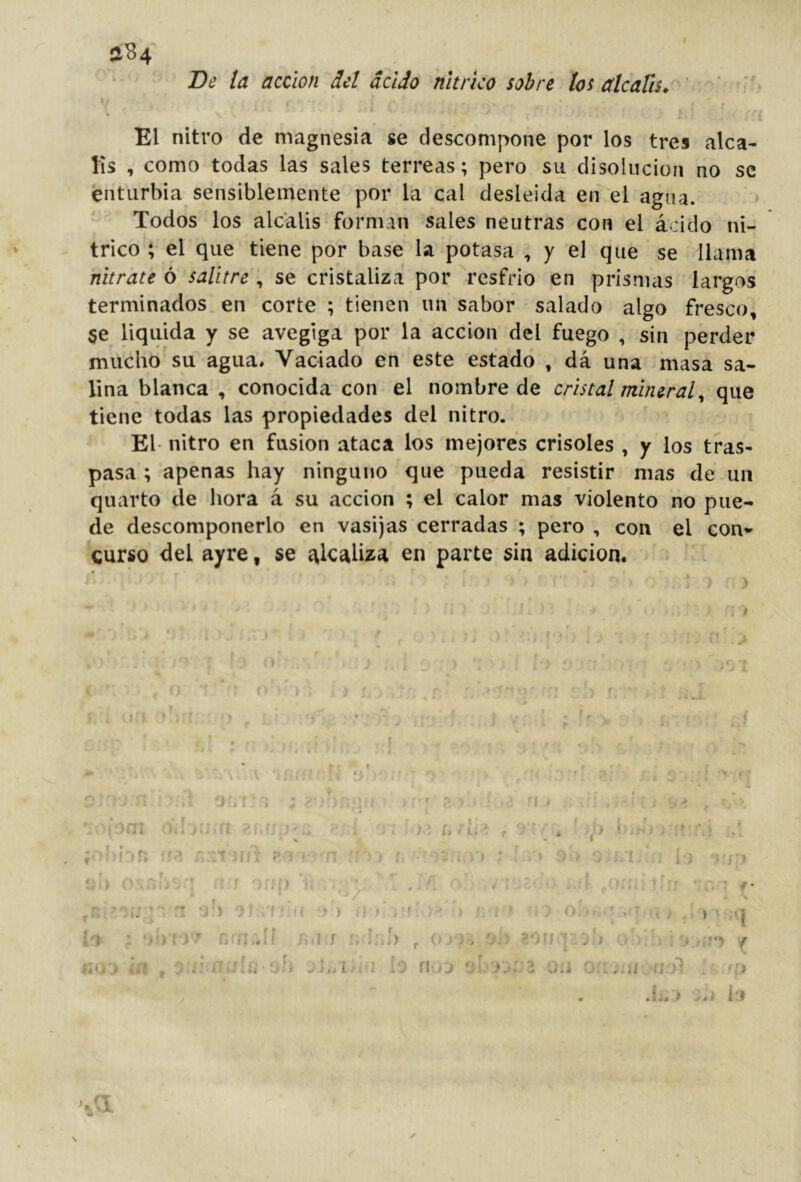 V 9 s'84 De la acción del ácido nítrico sobre los álcalis. El nitro de magnesia se descompone por los tres alca- lis , como todas las sales terreas; pero su disolución no se enturbia sensiblemente por la cal desleída en el agua. - Todos los álcalis forman sales neutras con el ácido ní- trico ; el que tiene por base la potasa , y el que se llama nitrate ó salitre , se cristaliza por resfrio en prismas largos terminados en corte ; tienen un sabor salado algo fresco, §e liquida y se avegiga por la acción del fuego , sin perder mucho su agua. Vaciado en este estado , dá una masa sa- lina blanca , conocida con el nombre de cristal mineralque tiene todas las propiedades del nitro. El- nitro en fusion ataca los mejores crisoles , y los tras- pasa ; apenas hay ninguno que pueda resistir mas de un quarto de hora á su acción ; el calor mas violento no pue- de descomponerlo en vasijas cerradas ; pero , con el con*' curso del ayre, se ítl<íaliza en parte sin adición. ' ' ; ) i / I • . ■ t'. t' . \, \ r- r - I ' • : ! 1 t • I ) ' it é i 1 í f f i :# . .1 -’ti li ' f Wf# : i I ' j i:' 'T } b /' r . I yJ í ih* - í.' ’ -i ‘ ) .j > , í fí . r r, f I*? ; r Ct it.tli . ,¡ f Ic,) , O;. Oíj p c > ■* ; o ' ''r  i r <’* ■ .. • /■ ’ ‘ 'í tf'y / iUj'j ¡n f y í: iTi--G•'‘b i ío rioj oh oo.hí a./} : . 'O