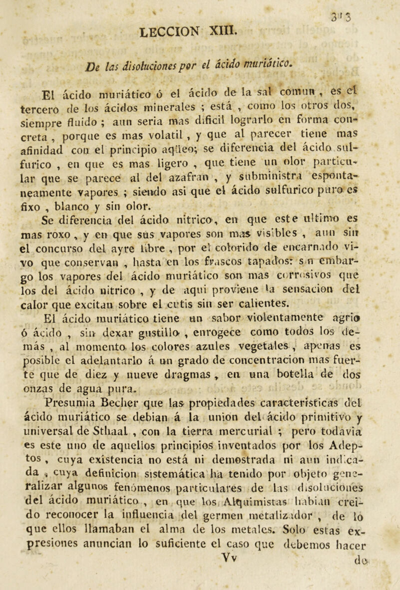 LECCION XIII. 3^3 De l¿is disoluciones por el ácido muriStico* El ácido muriático ó el ácido de la sal coin un , es el tercero de los ácidos minerales ; está , como los otros dos, siempre fluido ; aun seria mas difícil lograrlo en forma con- creta , porque es mas volátil , y que al parecer tiene mas afinidad con el principio aqüeo; se diferencia del ácido sul- fúrico , en que es mas ligero , que tiene un olor particu- lar que se parece al del azafran , y subministra espontá- neamente vapores ; siendo asi que el acido sulfúrico puro es fixo , blanco y sin olor. Se diferencia del ácido nítrico, en que este ultimo es mas roxo , y en que sus vapores son mas visibles , aun sin el concurso del ayre libre , por el colorido de encarnado vi- vo que conservan , hasta en los fr«iscos tapados: s>n embar- go los vapores del ácido muriático son mas ccrrr.sivos que los del ácido nítrico , y de aqui proviene ^a sensación del calor que excitan sobre el cutis sin ser calientes. El ácido muriático tiene un sabor violentamente agrio ó ácido , sin dexar gustillo- , enrogece como todos los de- más , al momenta los colores azules vegetales , apenas es posible el adelantarlo á un grado de concentración mas fuer- te que de diez y nueve dragmas y en una botella de dos onzas de agua pura.. Presumía Beclier que las- propiedades características del ácido muriático se debían á la union deb ácido primitivo y universal de Sthaal , con la tierra mercurial ; pero todavía es este uno de aquellos principios inventados por los Adep- tos , cuya existencia no está ni demostrada ni aun indica- da ^ cuya definición sistemática ha tenido por objeto gene- ralizar algunos fenómenos particulares de las disoluciones del ácido muriático , en que los Alquimistas liabian creí- do reconocer la influencia del germen metalizidor , de lo que ellos llamaban el alma de los metales. Solo estas ex- presiones anuncian lo suficiente el caso que debemos hacer Vv do