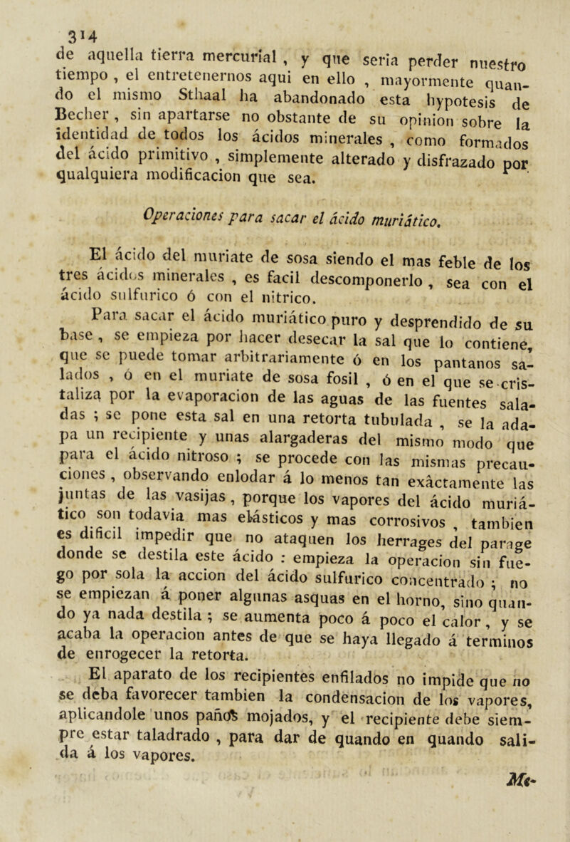 3M de aquella tierra mercurial , y q„e seria perder nuestro tiempo , el entretenernos aquí en ello , mayormente quau- do el mismo Sthaal ha abandonado esta hypotesis de Bechei , sin apaitarse no obstante de su opinion sobre la identidad de todos los ácidos minerales , como formados del ácido primitivo , simplemente alterado y disfrazado por qualquicra modificación que sea. ^ Opsj ¿iciorui p^ra stxc^r el ácido tniifiático. El ácido del muriate de sosa siendo el mas feble de los tres acidí.s minerales , es fácil descomponerlo , sea con el ácido snlfnrico ó con el nítrico. Para sacar el ácido muriático puro y desprendido de su base , se empieza por hacer desecar la sal que lo contiene, que se puede tomar arbitrariamente ó en los pantanos sa- lados , ó en el muriate de sosa fósil , ó en el que se cris- tahza por la evaporación de las aguas de las fuentes sala- das ; se pone esta sal en una retorta tubulada , se la ada- pa un recipiente y unas alargaderas del mismo’ modo que para el acido nitroso ; se procede con las mismas precau- ciones , observando enlodar á lo menos tan exactamente las juntas de las vasijas, porque los vapores del ácido muriá- tico son todavía mas elásticos y mas corrosivos , también es dificil impedir que no ataquen los herrages del parage donde se destila este ácido : empieza la operación sin fue- go por sola la acción del acido sulfúrico concentrado ; no se empiezan á poner algunas asquas en el horno, sino mian- do ya nada destila ; se aumenta poco á poco el calor, y se acaba la operación antes de que se haya llegado a términos de enrogecer la retorta. El aparato de los recipientes enfilados no impide que no se deba favorecer también la condensación de los vapores, aplicándole unos pañdfe mojados, y el recipiente debe siem- pre estar taladrado , para dar de quando en quando sali- da á los vapores, Mt-