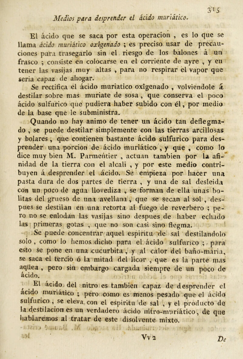 3^5 Medios para desprender el ácido muriático. El ácido que se saca por esta operación , es lo que se llama ácido muriático oxigenado ; es preciso usar de precau- ciones para trasegarlo sin el riesgo de los balones á un frasco ; consiste en colocarse en el corriente de ayre , y en tener las vasijas muy altas » para no respirar él vapor que seria capaz de ahogar. Se rectifica el ácido muriático oxigenado , volviéndole k destilar sobre mas muriate de sosa , que conserva el poco ácido sulfúrico que pudiera haber subido con él, por medio de la base que le subministra. Quando no hay animo de tener un ácido tan deflegma- do , se puede destilar simplemente con las tierras arcillosas y bolares, que contienen bastante ácido sulfúrico para des- prender una porción de ácido muriático ,y que , como lo dice muy bien M. Parmentier , actúan también por la afi- nidad de la tierra con el alcali , y por este medio contri- buyen á desprender el ácido. Se empieza por hacer una pasta dura de dos partes de tierra , y una de sal desleida con un poco de agua llovediza , se forman de ella unas bo- litas del grueso de una avellana , que se secan al sol , des- pués se destilan en una retorta al fuego de reverbero ; pe- ro no se enlodan las vasijas sino después de haber echado las primeras gotas , que no son casi sino flegma. Se puede concentrar aquel espíritu de sal destilándolo solo, como lo hemos dicho para el ácido sulfúrico ; para esto se pone en una cucúrbita y al calor del baño-mária, se saca el tercio ó la mitad del licor , que es la parte mas aqüea , pero sin embargo cargada siempre de un poco de ácido. ' ^ El ácido, del nitro es también capaz de desprender el acido muriático ; pero -como es menos pesado que el ácido sulfúrico , se eleva con el espirltu de sal , y el producto de la destilación es un verdadero ácido míro-muriático, de que liablarémos al tratar de este disolvente mixto.