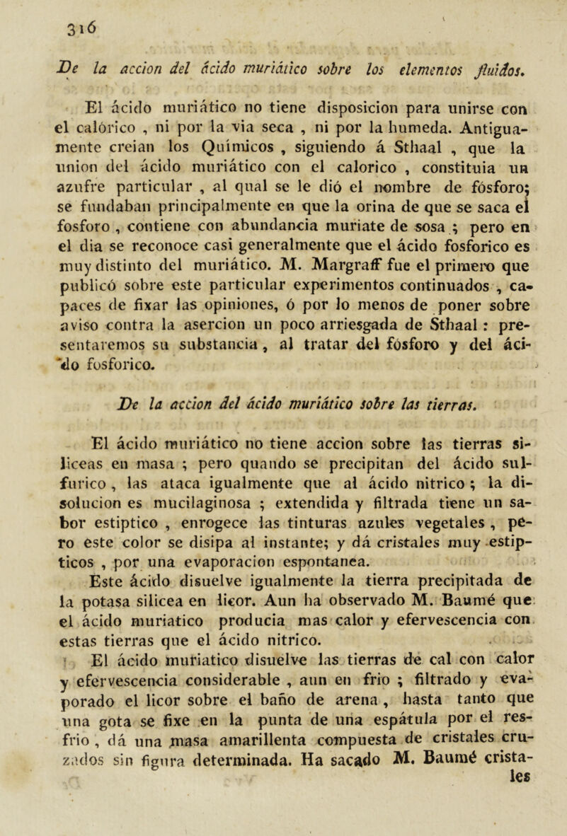 K De la acción del ácido muriáúco sobre los elementos finidos* El ácido nuiriático no tiene disposición para unirse con el calórico , ni por la \ia seca , ni por la húmeda. Antigua- mente creian los Químicos , siguiendo á Sthaal , que la union del ácido muriático con el calórico , constituia un azufre particular , al qual se le dió el nombre de fósforo: se fundaban principalmente en que la orina de que se saca el fosforo , contiene con abundancia muriate de sosa .; pero en> el dia se reconoce casi generalmente que el ácido fosfórico es . muy distinto del muriático. M. MargraíF fue el primeix) que publicó sobre este particular experimentos continuados , ca- paces de fixar las .opiniones, ó por Jo menos de poner sobre aviso contra la aserción un poco arriesgada de Sthaal : pre- sentaremos su substancia, al tratar del fósforo y del ád- relo fosfórico. De la acción del ácido muriático sobre las tierras. El ácido muriático no tiene acción sobre las tierras si- líceas en masa ; pero quando se precipitan del ácido sul- fúrico , las ataca igualmente que ai ácido nítrico ; la di- solución es mucilaginosa ; extendida y filtrada tiene un sa- bor estíptico , enrogece las tinturas azules vegetales , pe- ro este color se disipa al instante; y dá cristales muy .estíp- ticos , por una evaporación espontanea. Este ácido disuelve igualmente la tierra precipitada de la potasa sUicea en licor. Aun ha observado M. Baumé que: el ácido muriático producía mas calor y efervescencia con. estas tierras que el ácido nítrico. . f El ácido muriático disuelve las tierras de cal .con calor y efervescencia considerable , aun en frió ; filtrado y eva- porado el licor sobre el baño de arena , hasta tanto que una gota se fixe en la punta de una espátula portel res- frio , dá una .masa amarillenta compuesta de cristales cru- zados sin figura determinada. Ha sacado M. Baumé crista-