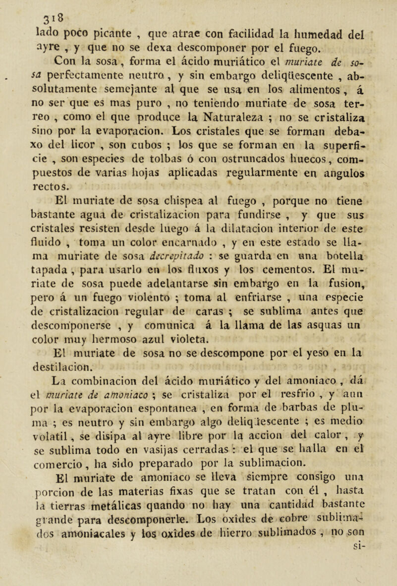 lado poco picante , que atrae con facilidad la humedad del ayre , y que no se dexa descomponer por el fuego. Con la sosa, forma el ácido muriático el muriate de so- sa perfectamente neutro., y sin embargo deliquescente , ab- solutamente semejante al que se usa en los alimentos, á no ser que es mas puro , no teniendo muriate de sosa ter- reo , como el que produce la Naturaleza ; no se cristaliza sino por la evaporación. Los cristales que se forman deba- xo del licor , son cubos ; los que se forman en la superfi- cie , son especies de tolbas ó con ostruncados huecos, com- puestos de varias hojas aplicadas regularmente en ángulos rectos. El muriate de sosa chispea al fuego , porque no tiene bastante agua de cristalización para fundirse , y que sus cristales resisten desde luego á la dilatación interior de este fluido , toma un color encarnado , y en este estado se lla- ma muriate de sosa decrepitado : se guarda eu una botella tapada , para usarlo en los fliixos y los cementos. El mu- riate de sosa puede adelantarse sin embargo en la fusion, pero á un fuego violento ; toma al enfriarse , una especie de cristalización regular de caras ; se sublima antes que descomponerse , y comunica á la llama de las asquas un color muy hermoso azul violeta. El muriate de sosa no se descompone por el yeso en la destilación. La combinación del ácido muriático y del amoniaco , dá el muriate de amoniaco ; se cristaliza por el resfrio , y aun por la evaporación espontanea , en forma de barbas de plu- ma ; es neutro y sin embargo algo deliqáescente ; es medio volátil, se disipa al ayre libre por la acción del calor , y se sublima todo en vasijas cerradas: el que se halla en el comercio, ha sido preparado por la sublimación. El muriate de amoniaco se lleva siempre consigo una porción de las materias fixas que se tratan con él , hasta la tierras metálicas quando no hay una cantidad bastante grande para descomponerle. Los oxides dé cobre sublima^ dos amoniacales y los oxides de hierro sublimados , no son