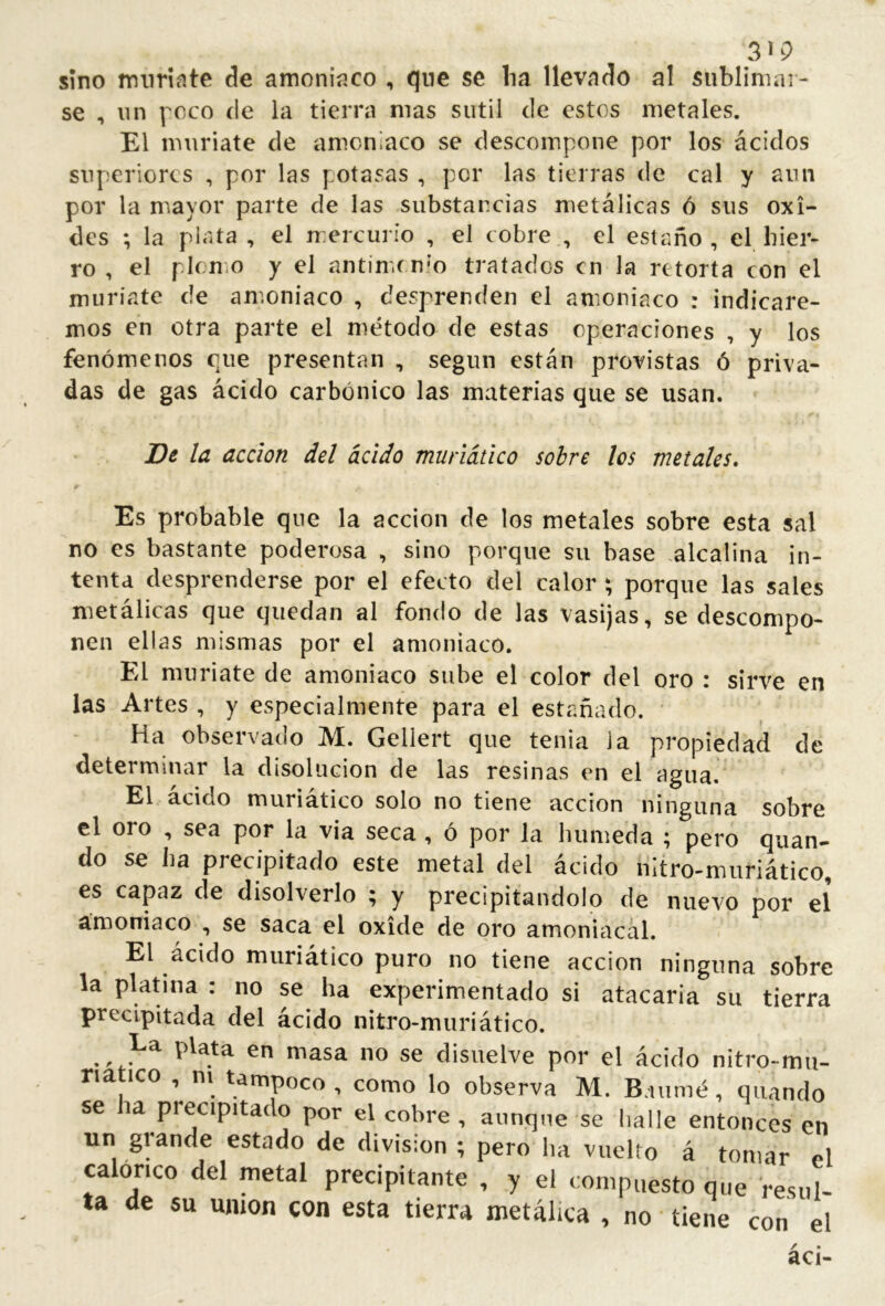 sino miirinte de amoniííco , qnc se lia llevado al sublimar- se , un fcco (le la tierra mas sutil de estos metales. El muriate de amoniaco se descompone por los ácidos superiores , por las potasas , per las tierras de cal y aun por la mayor parte de las substancias metálicas ó sus oxi- des ; la plata , el mercurio , el cobre , el estaño, el hier- ro , el plomo y el antim.r n’o tratados en la retorta con el muriate de an.oniaco , desprenden el amoniaco : indicare- mos en otra parte el método de estas operaciones , y los fenómenos que presentan , según están provistas ó priva- das de gas ácido carbónico las materias que se usan. De la acción del ácido muñático sobre los metales» Es probable que la acción de los metales sobre esta sal no es bastante poderosa , sino porque su base .alcalina in- tenta desprenderse por el efecto del calor ; porque las sales metálicas que quedan al fondo de las vasijas, se descompo- nen ellas mismas por el amoniaco. El muriate de amoniaco sube el color del oro : sirve en las Artes , y especialmente para el estañado. Ha observado M. Geliert que tenia la propiedad de determinar la disolución de las resinas en el agua. El ácido muriático solo no tiene acción ninguna sobre el oro , sea por la via seca , ó por la húmeda ; pero quan- do se ha precipitado este metal del ácido nitro-muriático, es capaz de disolverlo ^ y precipitándolo de nuevo por el amoniaco , se saca el oxide de oro amoniacal. El ácido muriático puro no tiene acción ninguna sobre la platina : no se ha experimentado si atacaría su tierra precipitada del ácido nitro-mnriático. La plata en masa no se disuelve por el ácido nitro-mii- riatico , ni tampoco, como lo observa M. B.uimé, quando se ha precipitado por el cobre, aunque se halle entonces en un gl ande estado de division ; pero ha vuelto á tomar el calórico del metal precipitante , y el compuesto que resul- ta de su union con esta tierra metálica , no tiene con el áci-