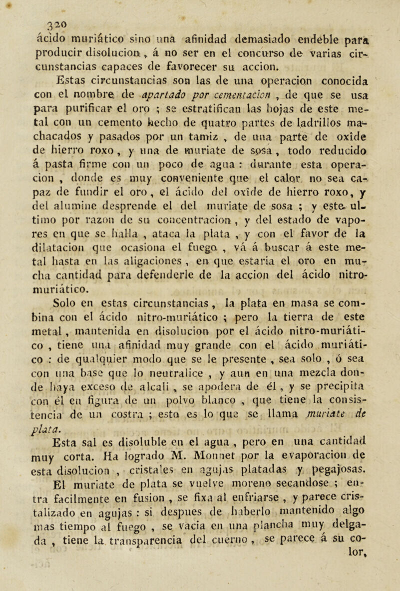 3^0 ácido muriático sino una afinidad demasiado endeble para producir disolución., á no ser en el concurso de varias cir* cunstancias capaces de favorecer su acción. Estas circunstancias son las de una operación conocida con el nombre de apartado por cementación , de que se usa para purificar el oro ; se estratifican las hojas de este me- tal con un cemento kecho de quatro partes de ladrillos ma*- chacados y pasados por un tamiz , de una parte de oxide de hierro roxo , y una de muriate de so^a , todo reducido á pasta firme con un poco de agua : durante esta opera- don , donde es muy conveniente que el calor no sea ca- paz de fundir el oro, el ácido del oxide de liierro roxo, y del alumine desprende el del muriate de sosa ; y este, ul- timo por razón de su concentración , y del estado de vapo- res en que se halla , ataca la plata , y con el favor de la dilatación que ocasiona el fuegoi , vá á buscar á este me- tal hasta en las aligaciones , en que estarla el oro en mu- cha cantidad para defenderle de la acción del ácido nitro- muriático. Solo en estas circunstancias, la plata en masa se com- bina con el ácido nitro-muriático ; pero la tierra de este metal, mantenida en disolución por el ácido nitro-miiriáti- co , tiene una afinidad muy grande con el ácido , mar i áti- co : de qualquier modo que se le presente , sea solo , 6 sea con una base que lo neutralice , y aun en una mezcla don- de haya exceso de álcali , se apodera de él , y se precipita con él en figura de un polvo blanco , que tiene la consis- tencia de un costra ; esto es lo que se llama muriate de plata. Esta sal es disoluble en el agua , pero en una cantidad muy corta, fía logrado M. Monnet por la evaporación de esta disolución , cristales en agujas platudas y pegajosas. El muríate de plata se vuelve moreno secándose ; en- tra fácilmente en fusion , se fixa al enfriarse , y parece cris- talizado en agujas : si después de haberlo mantenido algo mas tiempo al fuego , se vacia eii una planclia muy delga- da , tiene la. transparencia del cuerno , se parece á su co-