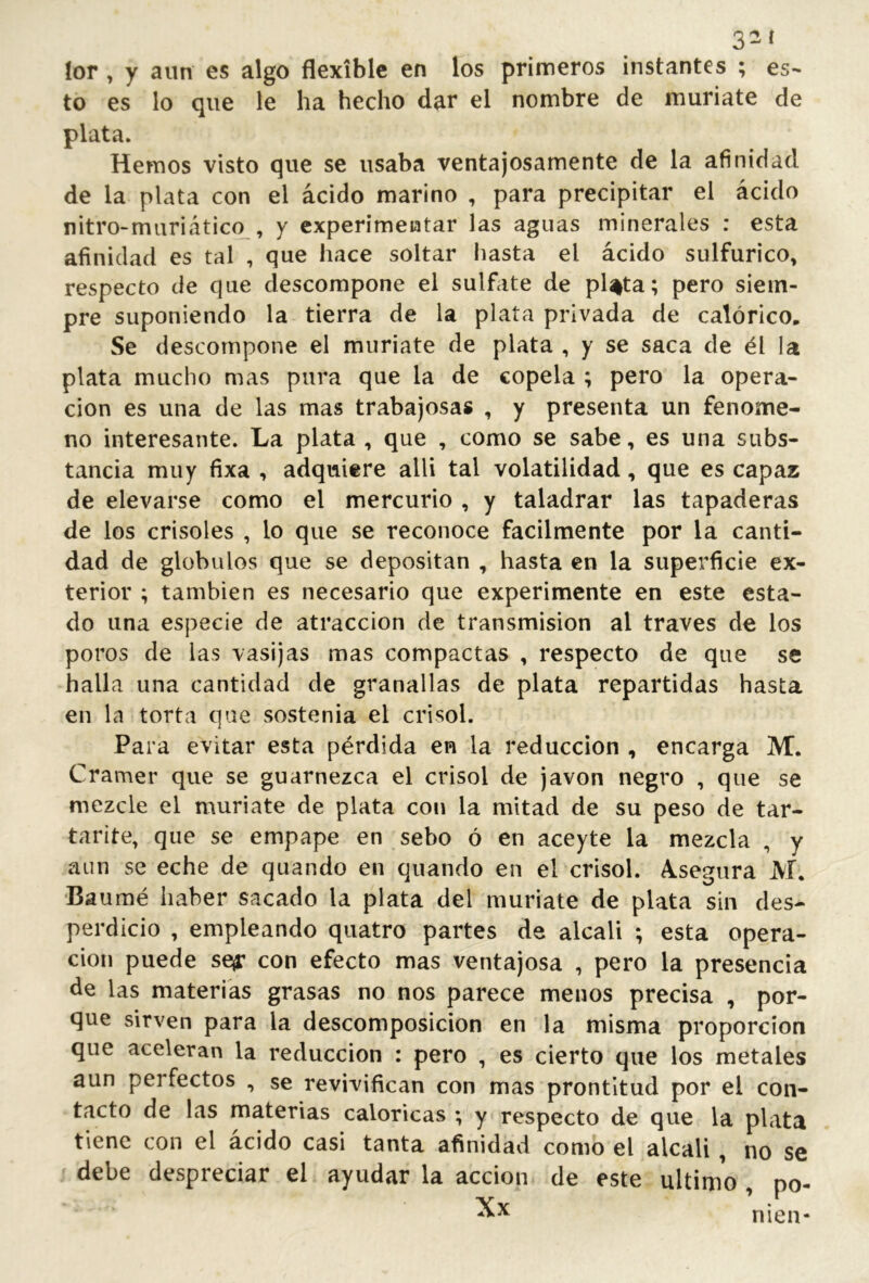 32 í lor , y aun es algo flexible en los primeros instantes ; es- to es lo que le ha hecho dar el nombre de muriate de plata. Hemos visto que se usaba ventajosamente de la afinidad de la plata con el ácido marino , para precipitar el ácido nitro-muriáticq^, y experimentar las aguas minerales : esta afinidad es tal , que hace soltar hasta el ácido sulfúrico, respecto de que descompone el sulfate de pl%ta; pero siem- pre suponiendo la tierra de la plata privada de calórico. Se descompone el muriate de plata , y se saca de él la plata mucho mas pura que la de copela ; pero la opera- ción es una de las mas trabajosas , y presenta un fenóme- no interesante. La plata , que , como se sabe, es una subs- tancia muy fixa , adquiere allí tal volatilidad, que es capaz de elevarse como el mercurio , y taladrar las tapaderas de los crisoles , lo que se reconoce fácilmente por la canti- dad de glóbulos que se depositan , hasta en la superficie ex- terior ; también es necesario que experimente en este esta- do una especie de atracción de transmisión al través de los poros de las vasijas mas compactas , respecto de que se halla una cantidad de granallas de plata repartidas hasta en la torta que sostenía el crisol. Para evitar esta pérdida en la reducción , encarga M. Cramer que se guarnezca el crisol de javon negro , que se mezcle el muriate de plata con la mitad de su peso de tar- tarite, que se empape en sebo ó en aceyte la mezcla , y aun se eche de quando en quando en el crisol. A.segura M. •Baumé haber sacado la plata del muriate de plata sin des- perdicio , empleando quatro partes de alcali ; esta opera- ción puede se^ con efecto mas ventajosa , pero la presencia de las materias grasas no nos parece menos precisa , por- que sirven para la descomposición en la misma proporción que aceleran la reducción : pero , es cierto que los metales aun perfectos , se revivifican con mas prontitud por el con- tacto de las materias calóricas ; y* respecto de que la plata tiene con el acido casi tanta afinidad como el alcali, no se debe despreciar el ayudar la acción de este ultimo , po- nien-