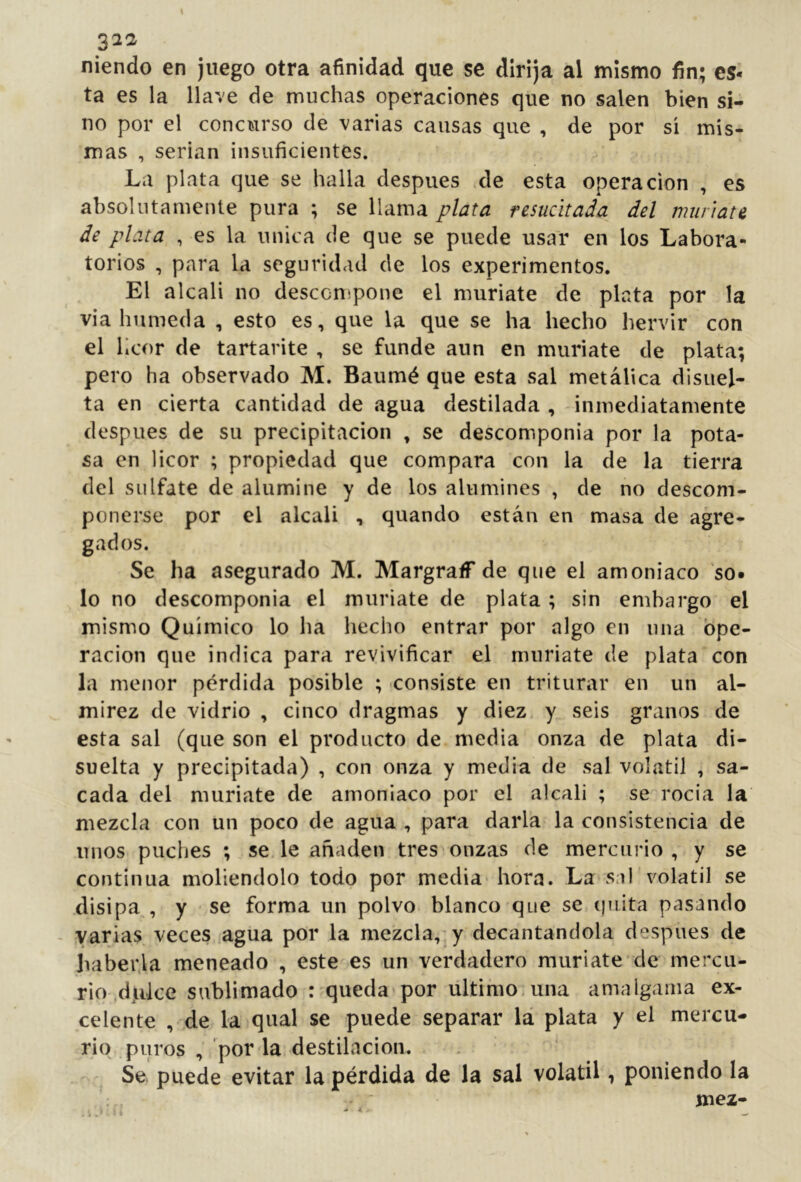 fiiendo en juego otra afinidad que se dirija al mismo fin; es- ta es la llave de muchas operaciones que no salen bien si- no por el concurso de varias causas que , de por si mis- mas , serian insuficientes. La plata que se halla después .de esta operación , es absolutamente pura ; se llama j?Iara resucitada del muriate de plata , es la única de que se puede usar en los Labora- torios , para la seguridad de los experimentos. El alcali no desccn-pone el muriate de plata por la via húmeda , esto es, que la que se ha hecho hervir con el licor de tartarite , se funde aun en muríate de plata; pero ha observado M. Baumé que esta sal metálica disuel- ta en cierta cantidad de agua destilada , inmediatamente después de su precipitación , se descomponia por la pota- sa en licor ; propiedad que compara con la de la tierra del sulfate de alumine y de los alumines , de no descom- ponerse por el alcali , quando están en masa de agre- gados. Se ha asegurado M. MargralT de que el amoniaco so- lo no descomponia el muriate de plata ; sin embargo el mismo Químico lo ha hecho entrar por algo en una Ope- ración que indica para revivificar el muriate de plata con la menor pérdida posible ; consiste en triturar en un al- mirez de vidrio , cinco dragmas y diez, y seis granos de esta sal (que son el producto de media onza de plata di- suelta y precipitada) , con onza y media de sal volátil , sa- cada del muriate de amoniaco por el alcali ; se rocía la mezcla con un poco de agua , para darla la consistencia de unos puches ; se le añaden tres onzas de mercurio , y se continua moliéndolo todo por media* hora. La sal'volátil se disipa , y se forma un polvo blanco que se (juita pasando - varias veces agua por la mezcla,-y decantándola después de haber.la meneado , este es un verdadero muriate de mercu- rio ^djiike sublimado : queda por ultimo,una amalgama ex- celente , de la qual se puede separar lá plata y el mercu- rio puros , por la destilación. Se puede evitar la pérdida de la sal volátil, poniendo la mez-
