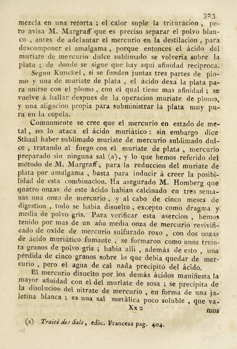 3^3 mezcla en una retorta ; el calor suple la trituración , pe- ro avisa M. MargraíF que es preciso separar el polvo blan- co , antes de adelantar el mercurio en la destilación , para descomponer el amalgama , porque entonces el ácido del muriate de mercurio dulce sublimado se volvería sobre la plata ; de donde se signe que hay aqui afinidad reciproca. Según Kunckel , si se funden juntas tres partes de plo- mo y una de muriate de plata , el ácido dexa la plata pa- ra unirse con el plomo , con el qual tiene mas afinidad ; se vuelve á hallar después de la operación muriate de plomo, y una aligación propia para subministrar la plata muy pu- ra en la copela. Comunmente se cree que el mercurio en estado de me- tal , no lo ataca el ácido muriático : sin embargo dice Sthaal haber sublimado muriate de mercurio sublimado dul- ce , tratando al fuego con el muriate de plata , mercurio preparado sin ninguna sal (a), y lo que hemos referido del método deM. MargraíF, para la reducción del muriate de plata por amalgama , basta para inducir á creer la posibi- lidad de esta combinación. Ha asegurado M. Homberg que quatro onzas de este ácido habían calcinado en tres sema- nas una onza de mercurio , y al cabo de cinco meses de digestion , todo se había disuelto , excepto como dragma y. media de polvo gris. Para verificar esta aserción , hemos tenido por mas de un año media onza de mercurio revivifi- cado de oxide de mercurio sulfurado roxo , con dos onzas de ácido muriático fumante , se formaron como unos trein- ta granos de polvo gris ; había alU , además de esto , una pérdida de cinco granos sobre lo que debía quedar de mer- curio , pero el agua de cal nada precipitó del ácido. El mercurio disuelto por los demás ácidos manifiesta la mayor afinidad con el del muriate de sosa ; se precipita de a cisolucion del nitrate de mercurio , en forma de una ja- le ina blanca ; es una sal metálica poco soluble , que va- ^ mos (a) Traité des Seis, edic. Francesa pag. 404.