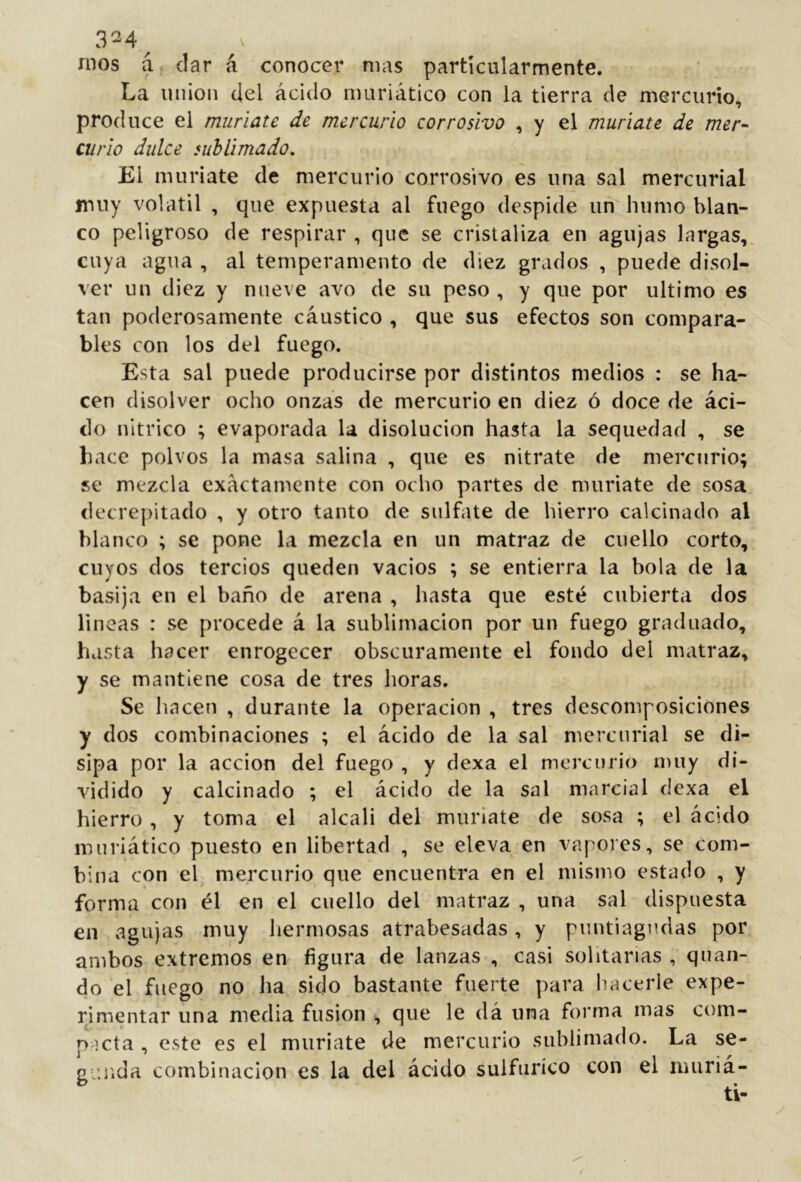 mos á, dar á conocer mas particularmente. La union del ácido nmriático con la tierra de merciirio, produce el muriate de mercurio corrosivo , y el muriate de mer- curio dulce sublimado. El muriate de mercurio corrosivo es una sal mercurial muy volátil , que expuesta al fuego despide un humo blan- co peligroso de respirar , que se cristaliza en agujas largas,^ cuya agua , al temperamento de diez grados , puede disol- ver un diez y nueve avo de su peso , y que por ultimo es tan poderosamente cáustico , que sus efectos son compara- bles con los del fuego. Esta sal puede producirse por distintos medios : se ha- cen disolver ocho onzas de mercurio en diez ó doce de áci- do nítrico ; evaporada la disolución hasta la sequedad , se hace polvos la masa salina , que es nitrate de mercurio; se mezcla exactamente con ocho partes de muriate de sosa. decre¡)itado , y otro tanto de sulfate de hierro calcinado al blanco ; se pone la mezcla en un matraz de cuello corto, cuyos dos tercios queden vacíos ; se entierra la bola de la basija en el baño de arena , hasta que esté cubierta dos lineas : se procede á la sublimación por un fuego graduado, hasta hacer enrogecer obscuramente el fondo del matraz, y se mantiene cosa de tres horas. Se liacen , durante la operación , tres descomposiciones y dos combinaciones ; el ácido de la sal mercurial se di- sipa por la acción del fuego , y dexa el mercurio iDuy di- vidido y calcinado ; el ácido de la sal marcial dexa el hierro , y toma el alcali del muriate de sosa ; el ácido muriático puesto en libertad , se eleva en vapores, se com- bina con el mercurio que encuentra en el mismo estado , y forma con él en el cuello del matraz , una sal dispuesta en agujas muy liermosas atrabesadas, y puntiagudas por ambos extremos en figura de lanzas , casi solitarias , quaii- do el fuego no ha sido bastante fuerte para hacerle expe- rimentar una media fusion , que le dá una forma mas com- p icta , este es el muríate de mercurio sublimado. La se- gunda combinación es la del ácido sulfúrico con el nmriá-