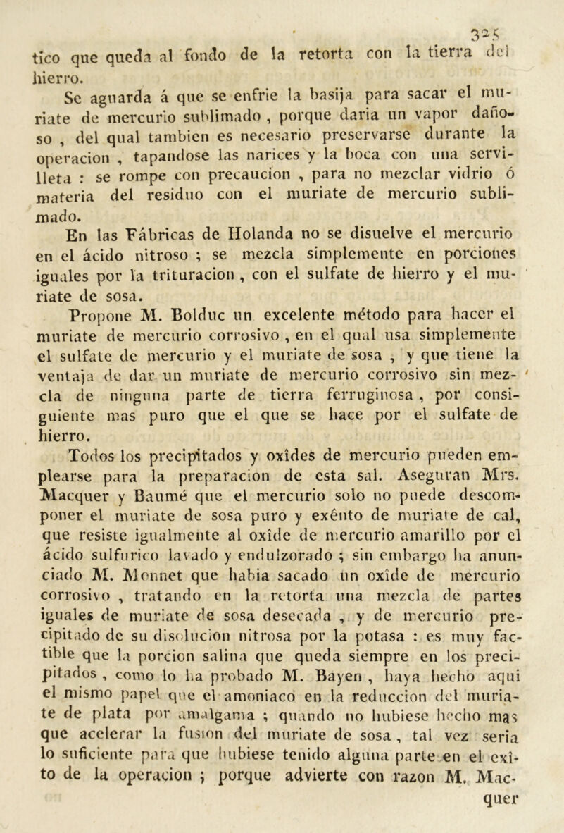3^5 tico (]UG (^uccli til fondo de líi Tctoftn. con In, tlcrin, del hierro. Se aguarda á que se enfrie la basija para sacar el mu- ríate de mercurio sublimado , porque daría un vapor dano«* so , del qual también es necesario preservarse durante la Operación , tapándose las narices y la boca con una servi- lleta : se rompe con precaución , para no mezclar vidrio ó materia del residuo con el muríate de mercurio subli- mado. En las Fábricas de Holanda no se disuelve el mercurio en el ácido nitroso ; se mezcla simplemente en porciones ¡guales por la trituración , con el sulfate de hierro y el mu- ríate de sosa. Propone M. Bolduc un excelente método para hacer el muriate de mercurio corrosivo , en el qual usa simplemente el sulfate de mercurio y el muríate de sosa , y que tiene la ventaja de dar un muriate de mercurio corrosivo sin mez- cla de ninguna parte de tierra ferruginosa , por consi- guiente mas puro que el que se hace por el sulfate de hierro. Todos los precipitados y oxides de mercurio pueden em- plearse para la preparación de esta sal. Aseguran Mrs. Maequer y Banmé que el mercurio solo no pnede descom- poner el muriate de sosa puro y exéuto de muriate de cal, que resiste igualmente al oxide de n'.ercnrio amarillo por el ácido sulfúrico lavado y enduizorado ; sin embargo ha anun- ciado AI. Alonnet que había sacado un oxide de mercurio corrosivo , tratando en la retorta una mezcla de partes iguales de muriate de sosa desecada y de mercurio pre- cipitado de su disolución nitrosa por la potasa : es muy fac- tible que la porción salina que queda siempre en los preci- pitados , como lo lia probado M. Bayen , haya hecho aqui el mismo papel que el amoniaco en la reducción del muria- te de plata por amalgania ; quando no hubiese hecho mas que acelerar la fusion del muriate de sosa , tal vez seria lo suficiente para que hubiese tenido alguna parte en el éxi- to de la operación ; porque advierte con razón AI,. Mae- quer