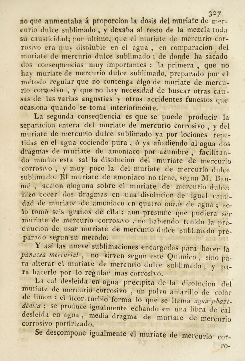 3^7 no que aumentaba á proporción la dosis del muríate de mer- curio dulce sublimado , y dexaba al resto de la mezcla toda su causticidad; por ultimo, que el muriate de mercurio cor- rosivo era nuiy disoluble en el agua , en comparación del muríate de mercurio dulce sublimado ; de donde ha sacado dos conseqiiencias muy importantes : la primera , que no hay muriate de mercurio dulce sublimado, preparado por el método regular que no contenga algo de muriate de mercu- rio corrosivo , y que no hay necesidad de buscar otras cau- sas de las varias angustias y otros accidentes funestos que ocasiona quando se toma interiormente. La segunda conseqüencia es que se puede producir la separación entera del muríate de mercurio corrosivo , y del muriate de mercurio dulce sublimado ya por lociones repe- tidas en el agua cociendo pura , ó ya añadiendo al agua dos dragmas de muriate de amoniaco por azumbre , facilitan- do mucho esta sal la disolución del muríate de mercurio corrosivo , y muy poco la del muríate de mercurio dulce sublimado. El muriate de amoniaco no tiene, según M. Baii- mé , acción ninguna sobre el muriate de mercurio dulce; hizo cocer dos dragmas en una disolución de igual canti- dad de muriate *de amoniaco en quaíro onzas de agua ; so- lo tomó seis granos de ella ; aun presiim.e que pudiera ser muríate de mercurio corrosivo , no habiendo tenido la pre- caución de usar muriate de mercurio dulce sublimado pre- parado según su melodo. V asi las nueve sublimaciones encargadas para hacer la panacea mercurial , no sirven según este Químico , sino pa- ra alterar el muríate de mercurio dulce sul limado , y pa- ra hacerlo por lo regular mas corrosivo. La cal desleída en agua precipita de la disolución del muriate de mercurio corrosivo , un polvo amarillo de color de lirnon ; el licor turbio forma lo que se llama agira~phazc- denica^ ; se produce igualmente echando en una libra de cal desleída en agua , media dragma de muríate de mercurio corrosivo porfirizado. Se descompone igualmente el muriate de mercurio cor- ro-