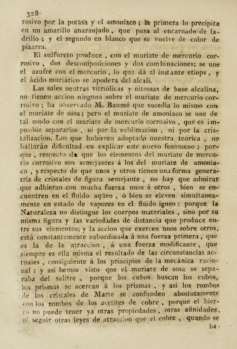 3^3 rosivo por la potasa y el amoniaco ; la primera lo precipita en un amarillo anaranjado, que pasa al encarnado de la- drillo •; y el segundo en blanco que se vuelve de color de pizarra. El sulfureto produce , con el muriate de mercurio cor- rosivo , dos descomposiciones y dos combinaciones; se une el azufre con el mercurio, lo que da al instante etiops , y el ácido muriático se apodera del alcalí. Las sales neutras vitriólicas y nitrosas de base alcalina, no tienen acción ninguna sobre el muriate de mercurio cor- rosivo ; ha observado M. Baumé que sucedía lo mismo con el muriate de sosa; pero el muriate de amoniaco se une de tal modo con el muriate de mercurio corrosivo, que es im- posible separarlos , ni por.la sublimación , ni por la cris- talización. Los que hubieren adoptadlo nuestra teórica , no hallarán dificultad en explicar este nuevo fenómeno ; por- Oiie , respecto <Ia que los elementos del muriate de mercu- rio corrosivo son semejantes á los del muriate de amonia- co , y respecto de que unos y otros tienen una forma genera- triz de cristales de figura semejante , no hay que admirar que adhieran con muclia fuerza unos á otros , bien se en- cuentren en el fluido aqdeo , ó bien se eleven simultánea- mente en estado de vapores en el fluido ígneo : porque la Naturaleza no distingue los cuerpos materiales , sino por su misma figura y las variedades de distancia que produce en- tre sus elementos; y la acción que exercen linos sobre otros, está constantemente subordinada á una fuerza primera, que es la de la atracción , á una fuerza modificante, que siempre es ella misma el resultado de las circunstancias ac- tuales , consiguiente á los principios de la mecánica racio- nal : y asi hemos visto qne el muriate de sosa se sepa- raba del salitre , porque los cubos,’ buscan los cubos, los prismas se acercan á los prismas , y asi los rombos de los cristales de Marte se -confunden absolutamente con los rombos de los acctites de cobre , porque el hier- ro no puede tener ya otras propiedades, otras afinidades, n* seguir otras leyes de atracción que el cobre , quando se