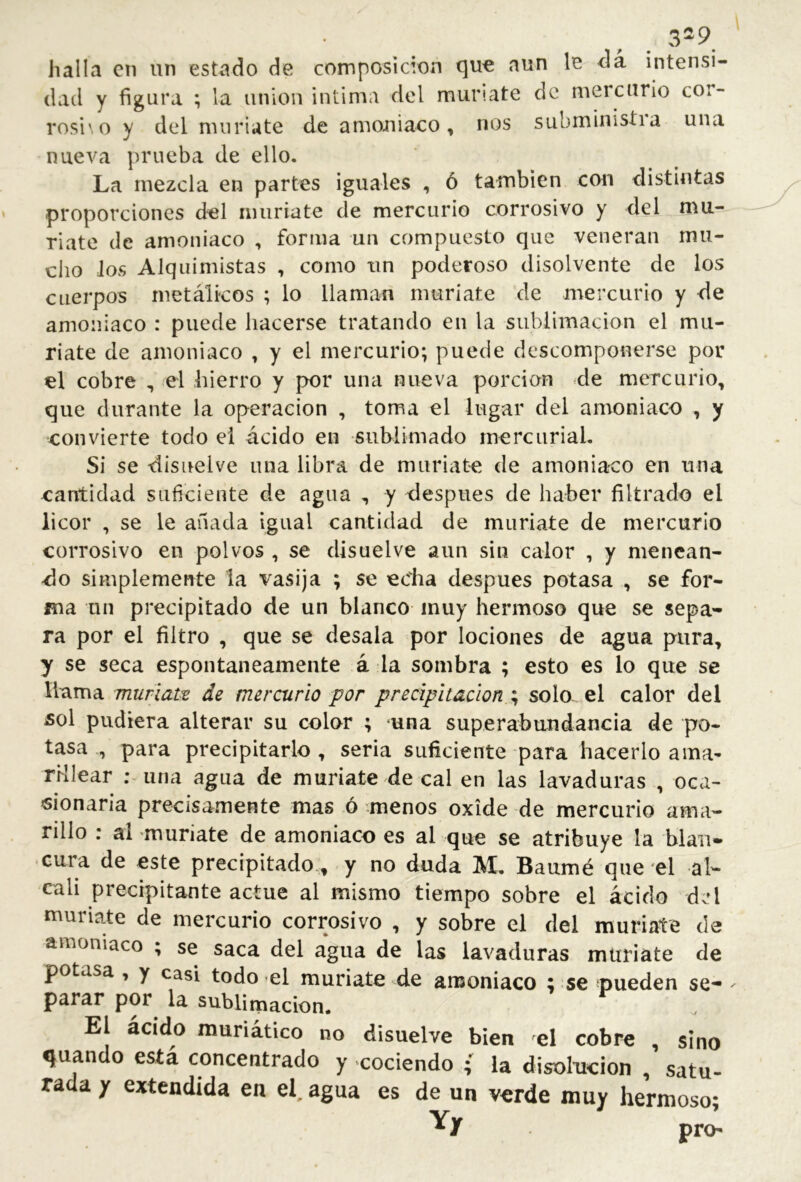 . 3^9 halla en un estado de composición (]U€ aun le da intensi- dad y figura ; la union intima del mur'.ate de mercurio cor- rosi',0 y del muriate de amoniaco, nos submiiiistia una nueva prueba de ello. La mezcla en partes iguales , ó también con distintas proporciones del muriate de mercurio corrosivo y del mu- riate de amoniaco , forma un compuesto que veneran mu- cho Jos Alquimistas , como un poderoso disolvente de los cuerpos metálicos ; lo llaman muriate de mercurio y de amoniaco : puede hacerse tratando en la sublimación el mu- riate de amoniaco , y el mercurio; puede descomponerse por el cobre , el hierro y por una nueva porción ^de mercurio, que durante la operación , toma el lugar del amoniaco , y convierte todo ei ácido en sublimado mercurial. Si se disuelve una libra de muriate de amoniaco en una cantidad suficiente de agua , y después de haber filtrado el licor , se le añada igual cantidad de muriate de mercurio corrosivo en polvos , se disuelve aun sin calor , y menean- do simplemente la vasija ; se echa después potasa , se for- ma un precipitado de un blanco muy hermoso que se sepa-- ra por el filtro , que se desala por lociones de agua pura, y se seca espontáneamente á la sombra ; esto es lo que se llama muriato de mercurio por precipitación solo- el calor del sol pudiera alterar su color ; una superabundancia de po- tasa , para precipitarlo , seria suficiente para hacerlo ama- rMIear ; una agua de muriate de cal en las lavaduras , oca- «ionaria precisamente mas ó menos oxide de mercurio ama- rillo : al muriate de amoniaco es al que se atribuye la blan- cura de este precipitado , y no duda M, Baumé que‘el ál- cali precipitante actué al mismo tiempo sobre el ácido del muriate de mercurio corrosivo , y sobre el del muriate de amoniaco ; se saca del agua de las lavaduras muriate de potasa , y casi todo -el muriate de amoniaco ; se ^pueden se- parar por la sublimación. El ácido muriático no disuelve bien el cobre , sino guando está concentrado y cociendo ; la disolaicion , satu- rada y extendida en el. agua es de un verde muy hermoso- Yy pro-