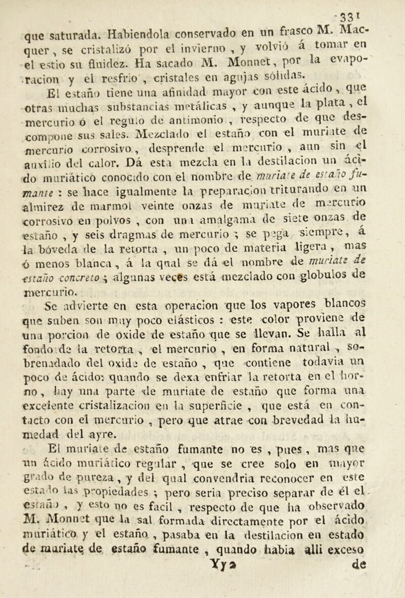 que saturada. Habiéndola conservado en un frasco M. Mac- quer , se cristalizó por el invierno , y volvió á tomar en el estio su fluidez. Ha sacado M. Monnet, por la evapo- ración y el resfrío , cristales en agujas sólidas.^ El estaño tiene una afinidad mayor con este ácido, que otras muchas substancias metálicas , y aunque la plata , el mercurio ó el regulo de antimonio , respecto de que des- compotie sus sales. Mezclado el estañry con el muriate de mercuno corrosivo , desprende el mercurio , aun sin^ el auxilio del calor. Dá esta mezcla en la destilación un áci- do muriático conocido con el nombre de. miiriate de estaco fu^ mame : se hace igualmente la preparación triturando en im almirez de marmol veinte onzas de muríate de mercurio corrosivo en polvos , con un í amalgama de siete onzas de estaño , y seis dragmas de mercurio ; se pega siempre, a la bóveda de la retorta , un poco de materia ligera , mas •ó menos blanca, á la qual se dá el nombre de muriats de estaño concreto ^ algunas veces está mezclado con glóbulos de mercurio. Se advierte en esta operación que los vapores blancos que suben son muy poco elásticos : este color proviene de una porción de oxide de estaño que se llevan. Se halla al fondo’.de la retorta ^ el mercurio , en forma natural , so- brenadado del oxide de estaño ^ que contiene todavia un poco de ácido: quando se dexa enfriar la retorta eu el hor- no , bay una parte de muriate de estaño que forma una excelente cristalización en la superficie , que está eu con- tacto con el mercurio , pero que atrae con brevedad la hu- medad del a y re. El muriate de estaño fumante no es , pues , mas que un ácido muriático regular , que se cree solo en in.iyor grado de pureza , y del qual convendría reconocer en este estado las propiedades ; pero seria preciso separar de él el,, esrañj , y esto no es fácil , respecto de que ha observado M. Alonnet que la sal formada directamente por el ácido muriático y el estaño,, pasaba en la destilación en estado de muríate, de. estaño fumante , quando - habla ^lli exceso Yjr» de