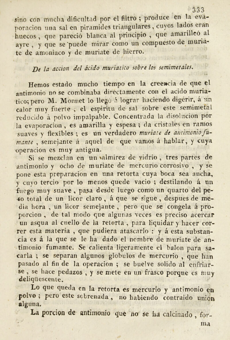 5ino con mnclia dificultad por el filtro ; produce en la -eva- poración una sal en pirámides triangulares, cuyos lados huecos , que pareció blanca al principio , que amarilleó a ayre , y que se ’puede mirar como un compuesto de muria- te de amoniaco y de muriate de hierro. De h acción del ácido muriatico sobre los semimetales. Hemos estado mucho tiempo en la creencia de que el antimonio no se combinaba directamente con el acido muria- tico; pero M. Monnet lo llegó á lograr haciendo digerir, á un calor muy fuerte , el espiritu de sai sobre este semimetal reducido á polvo impalpable. Concentrada la disolución por la evaporación , es amarilla y espesa ; da cristales en ramos suaves y flexibles ; es un verdadero muriate de antimonio fu- mante , semejante á aquel de que vamos á hablar, y cuya operación es muy antigua. Si se mezclan en un ^almirez de vidrio, tres partes de antimonio y ocho de muriate de mercurio corrosivo , y se pone esta preparación en una retorta cuya boca sea ancha, y cuyo tercio por lo menos quede vacio ; destilando á un fuego muy suave , pa^a desde luego como un quarto del pe- «o total de un licor claro , á que se sigue , después de me- dia hora , un licor semejante , pero que se congela á pro- porción , de tal modo que algunas veces es preciso acercar un asqua al cuello de la retorta , para liquidar y hacer cor- rer esta materia , que pudiera atascarlo : y á esta substan- cia es á la que se le ha dado el nombre de muriate de an- timonio fumante. Se calienta ligeramente el balón para sa- carla ; se separan algunos glóbulos de mercurio , que han pasado al fin de la operación ; se buelve solido al enfriar- se , se hace pedazos , y se mete en un frasco porque es muy deliqüescente. Lo que queda en la retorta es mercurio y antimonio en polvo ; pero este sobrenada , no habiendo contraido union alguna. La porción de antimonio que na $e ha calcinado , for- ma