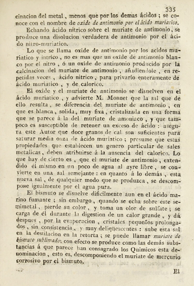 cinacion del metal, menos que por los demas ácidos ; se co- noce con el nombre de oxide de antimonio por el ácido muriatico. Echando ácido nítrico sobre el muriate de antimonio, se produce una disolución verdadera de antimonio por el áci- do nitro-nmrlatico. Lo que se llama oxide de antimonio por los ácidos mu- riatico y intrico , no es mas que un oxide de antimonio blan- co por el nitro , ó un oxide de antimonio producido por la calcinación del muriate de antimonio , añadiéndole , en re- petidas veces , ácido nitrico , para privarlo enteramente de ácido muriatico , y de calórico. El oxide y el muriate de antimonio se disuelven en el ácido muriatico , y advierte M. Monnet que la sal que de ello resulta , se diferencia del muriate de antimonio , en que es blanca, solida, muy fixa , cristalizada en una formá que se parece á la del muriate de amoniaco , y que tam- poco es susceptible de retener un exceso de ácido : asegu- ra este Autor que doce granos de cal son suficientes para' saturar media onza de ácido muriatico ; presume qiie estas propiedades que establecen un genero particular de sales metálicas, deben atribuirse á la ausencia del calórico. Lo que hay de cierto es , que el muriate de antimonio , exten- dido él mismo en un poco de agua al ayre libre , se con- vierte en una sal semejante ; en quanto á lo demás , esta nueva sal ^ de qualquier modo que se produzca , se descom- pone igualmente por el agua pura. El bismuto se disuelve difícilmente aun en el ácido ma- rino fumante \ sin embargo , qiiando se echa sobre este se- mimetal , pierde su color , y toma un olor de sulfate \ se carga de él durante la digestion de un calor grande , y dá después , por la evaporación , cristales pequeños prolonga- dos sin consistencia, y muy deliqüesccntes : sube esta sal en a estilación en la retorta ; se puede llamar muriate de prnutO su imado\ con efecto se produce como las demás subs- tancias a que parece han consagrado los Químicos esta de- nominación , esto es, descomponiendo el muriate de mercurio corrosivo por el bismuto. £l