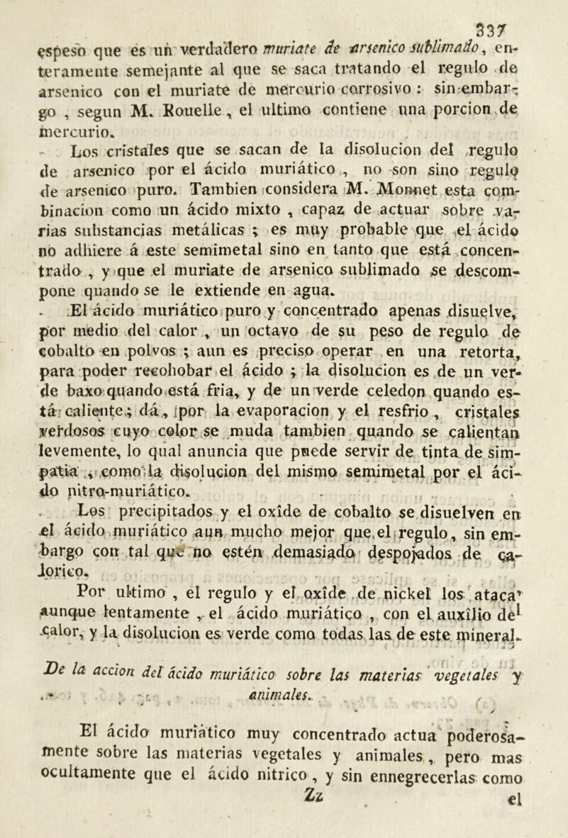 S37 ^spesb (]ue €s uri'vetdadeto dt arsénico suhlifnado ^ en- teramente semejante al que se saca tratando el regulo de arsénico con el muriate de mercurio corrosivo : siníejnbarr g.o , según M* Kouelle, el ultimo contiene una porción de mercurio. Los cristales que se sacan de la disolución del regulo de arsénico por el ácido muriático , no son sino regulo de arsénico puro. También iconsidera >M. Monnet esta comr binadon como un ácido mixto ^ capaz de actuar sobre .ya^ rias substancias metálicas ; es muy probable que ^el ácido no adhiere á este semimetal sino en tanto que está .concen- trado , yjque el muríate de arsénico sublimado >se descom- pone quando se le extiende en agua. .El ácido muriático.puro j concentrado apenas disuelve, por medio .del calor., un octavo de su peso de regulo ,d.e cobalto en polvos 1 aun es .preciso operar .en una retorta, para poder recohobar^el ácido ; la disolución es de un ver- de baxo quando está fría, y de un verde celedón quando es- tá: calieiite.; da , ipor la evaporación y el resfrio , cristales verdosos cuyo color se muda también quando se calientan levemente, lo qiial anuncia que puede servir de tinta de sim- patía’..¿como; la disolución del mismo semintetal por el áci- do nitro-muriático. . . Les precipitados y el oxide de cobalto se disuelven .en el ácido^muriático aun mucho mejor que,el|regulo, sin em- bargo con tal que no estén demasiado' despojados :de oa- Jorico. , .. Por ukimo , el regulo y eLoxide ,de nickel los'ataca’ aunque lentamente ,-el ácido muriático , con el auxilio dé^ .calor,: y la disolución es verde como tddasdas de este mineraL * * r» Se la acción det ácido muriático sobre las materias' vegetales y- . ^ . - r. iinimales.. - y El ácido muriático muy concentrado actúa poderosa- mente sobre las materias vegetales y animales,,, pero mas ocultamente que el ácido nítrico, y sin ennegrecerlas como Zz , el
