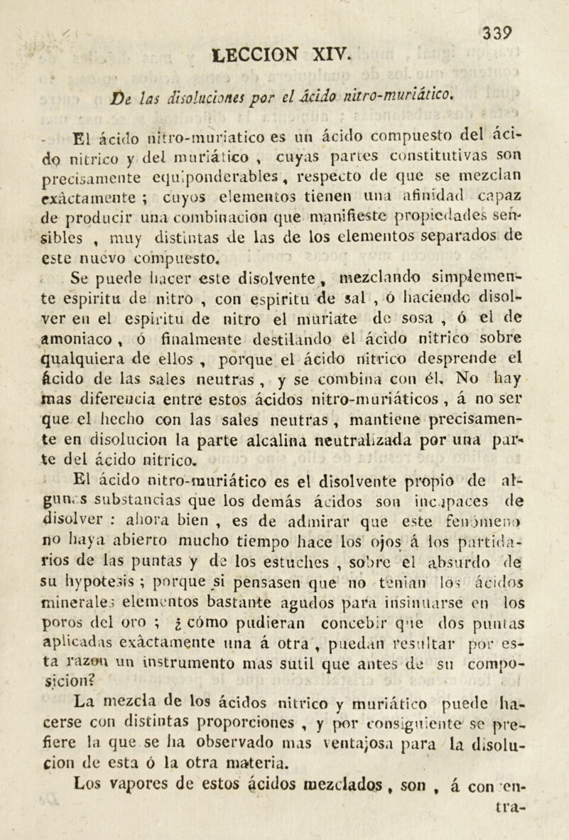 LECCION XIV. í)¿ las disoluciones por el Ácido nitro-muriatico, ^ El ácido nitro-muriatico es un ácido compuesto del áci- do nítrico y del nuiriático , cuyas partes constitutivas son precisamente cquípondcrables, respecto de que se mezclan cx¿ictamente ; cuyos elementos tienen una afinidad capaz de producir una combinación que manifieste propiedades sen- sibles , muy distintas de las de los elementos separados de este nuevo compuesto. Se puede hacer este disolvente , mezclando simplemen- te espíritu de nitro , con espíritu de sal , ó haciendo disol- ver en el espíritu de nitro el muriate de sosa , ó el de amoniaco , ó finalmente destilando el ácido nítrico sobre qualquiera de ellos , porque el ácido nítrico desprende el ácido de las sales neutras , y se combina con él. No hay mas diferencia entre estos ácidos nitro-muriáticos, á no ser que el hecho con las sales neutras , mantiene precisamen- te en disolución la parte alcalina neutralizada por una par- te del ácido nítrico. El ácido nitro-muriático es el disolvente propio de al- giincs substancias que los demás ácidos son incapaces de disolver ; ahora bien , es de admirar que este fenómeno no haya abierto mucho tiempo hace los ojos á los partida- rios de las puntas y de los estuches , sobre el absurdo de su hypotesis ; porque si pensasen que no tenían los áciilos minerales elementos bastante agudos para insinuarse en los poros del oro ; ¿ cómo pudieran concebir que dos puntas aplicadas exactamente una á otra , puedan resultar por es- ta razón un instrumento mas sutil que antes de su compo- sición? La mezcla de los ácidos nítrico y muriático puede ha- cerse con distintas proporciones , y por consiguiente se pre- fiere la que se ha observado mas ventajosa para la disolu- ción de esta ó la otra materia. Los vapores de estos ácidos mezclados , son , á con cji- tra-