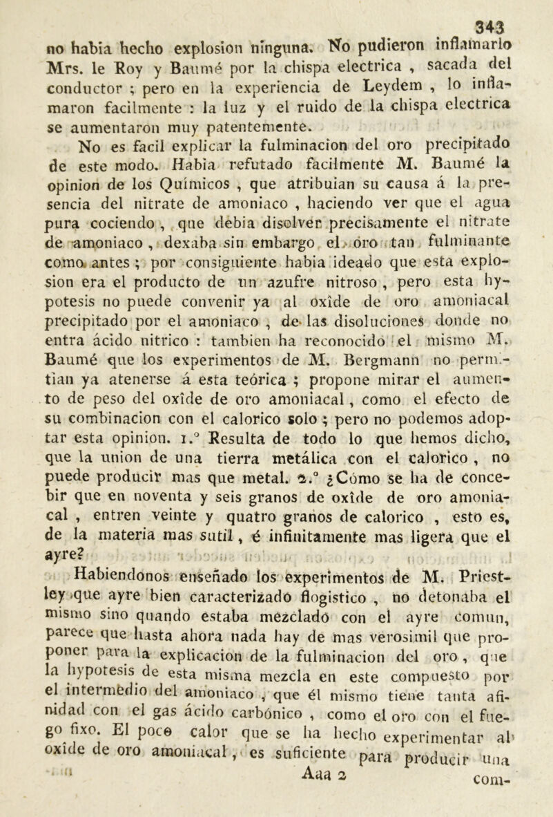 no había hecho explosion ninguna. No pudieron inflamarlo Mrs. le Eoy y Baiimé por la chispa eléctrica , sacada del conductor ; pero en la experiencia de Leydem , lo infla- maron fácilmente : la luz y el ruido de la chispa eléctrica se aumentaron muy patentemente. No es fácil explicar la fulminación del oro precipitado de este modo. Había refutado fácilmente M. Baumé la opinion de los Químicos , que atribuían su causa á la pre- sencia del nitrate de amoniaco , haciendo ver que el agua pura cociendo , que debía disolver .precisamente el nitrate de -amoniaco, dexaba sin embargo el> oro tan fulminante comodantes; por consiguiente había ideado que esta explo- sion era el producto de un azufre nitroso , pero esta hy- potesis no puede convenir ya al oxide de oro amoniacal precipitado por el amoniaco , de* las disoluciones donde no entra ácido nítrico : también ha reconocido'^el mismo M. Baumé que los experimentos de M. Bergmann no permi- tían ya atenerse á esta teórica ; propone mirar el aumen- to de peso del oxide de oro amoniacal, como el efecto de su combinación con el calórico solo; pero no podemos adop- tar esta opinion, i. Resulta de todo lo que hemos dicho, que la union de una tierra metálica con el calórico , no puede producir mas que metal. ¿Cómo se lia de conce- bir que en noventa y seis granos de oxide de oro amonia- cal , entren veinte y quatro granos de calórico , esto es, de la materia mas sutil, é infinitamente mas ligera que el ayre? 'r j.,- ^ Habiéndonos enseñado los ‘experimentos de M. ¡ Priest- ley ique ayre 'bien caracterizado flogistíco , no detonaba el mismo sino qiiando estaba mézcladó con el ayre común, parece que hasta ahora nada hay de mas verosímil que pro- poner para la explicación de la fulminación del oro , qae la h)potesis de esta misma mezcla en este compuesto por el intei medio del amoniaco , que él mismo tiene tanta afi- nidad con el gas acido carbónico , como el oro con el fiie- go fixo. El poce calor que se ha hecho experimentar al’ oxide de oro amoniacales suficiente para producir mía Aaa 2 coru- i