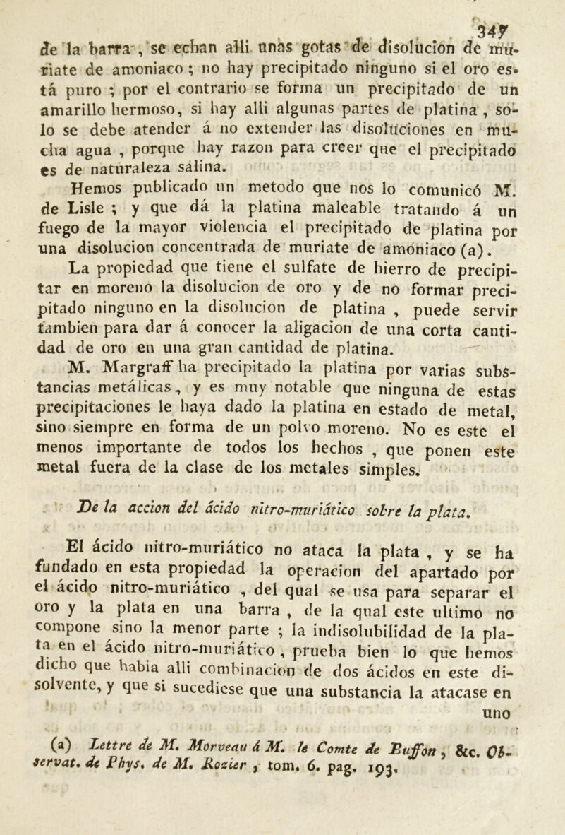 íe la barra se echan allí unhs gotas de disolución de mu- ríate de amoniaco ; no hay precipitado ninguno si el oro es* tá puro ; por el contrario se forma un precipitado de un amarillo hermoso, si hay alii algunas partes de platina, so- lo se debe atender á no extender las disoluciones en mu- cha agua , porque hay razón para creer que el precipitado es de naturaleza salina. Hemos publicado un método que nos lo comunicó M. de Lisie ; y que dá la platina maleable tratando á un fuego de la mayor violencia el precipitado de platina por una disolución concentrada de muriate de amoniaco (a). La propiedad que tiene el sulfate de hierro de precipi- tar en moreno la disolución de oro y de no formar preci- pitado ninguno en la disolución de platina , puede servir también para dar á conocer la aligación de una corta canti- dad de oro en una gran cantidad de platina. M. Margraif ha precipitado la platina por varias subs- tancias metálicas, y es muy notable que ninguna de estas precipitaciones le haya dado la platina en estado de metal sino.siempre en forma de un polvo moreno. No es este el menos importante de todos los hechos , que ponen este metal fuera de la clase de los metales simples. . > I JDe la acción del ácido nitro-^muriáúco sobre la plata. El ácido nitro-muriátíco no ataca la plata , y se ha fundado en esta propiedad la Operación del apartado por el acido nitro-muriatico , del qual se nsa para separar el oro y la plata en una barra , de la qual este ultimo no compone sino la menor parte ; la indisolubilidad de la pla- ta en el ácido nitro-muriático , prueba bien lo que hemos icio que habia alli combinación de dos ácidos en este di- so vente, y que si sucediese que una substancia la atacase en uno * i (a) Lettn de M* Morveau á M. le Comte de Buffon &c.