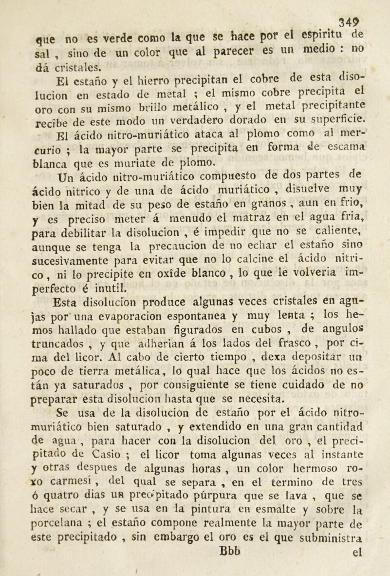 que no es verde como la que se hace por el espiritu de sal , sino de un color que al parecer es un medio : no dá cristales. El estaño y el hierro precipitan el cobre de esta diso- lución en estado de metal ; el mismo cobre precipita el oro con su mismo brillo metálico , y el metal piecipitante recibe de este modo un verdadero dorado en su superficie. El ácido nitro-muriático ataca al plomo como al mer- curio ; la mayor parte se precipita en forma de escama blanca que es muriate de plomo. Un ácido nitro-muriático compuesto de dos partes de ácido nítrico y de una de ácido muriático , disuelve muy bien la mitad de su peso de estaño en granos , aun en frió, y es preciso meter á menudo el matraz en el agua fría, para debilitar la disolución , é impedir que no se caliente, aunque se tenga la precaución de no echar el estaño sino sucesivamente para evitar que no lo calcine el ácido nítri- co , ni lo precipite en oxide blanco , lo que le volvería im- perfecto é inútil. Esta disolución produce algunas veces cristales en agu- jas por' una evaporación espontanea y muy lenta ; los he- mos hallado que estaban figurados en cubos , de ángulos truncados , y que adherían á los lados del frasco , por ci- ma del licor. Al cabo de cierto tiempo , dexa depositar un poco de tierra metálica, lo qual hace que los ácidos no es- tán ya saturados , por consiguiente se tiene cuidado de no preparar esta disolución hasta que se necesita. Se usa de la disolución de estaño por el ácido nitro- muriático bien saturado , y extendido en iina gran cantidad de agua , para hacer con la disolución del oro , el preci- pitado de Casio ; el licor toma algunas veces al instante y otras después de algunas horas , un color hermoso ro- xo carmesí , del qual se separa , en el termino de tres ó quatro dias un preo pitado púrpura que se lava , que se hace secar , y se usa en la pintura en esmalte y sobre la porcelana ; el estaño compone realmente la mayor parte de este precipitado , sin embargo el oro es el que subministra Bbb el