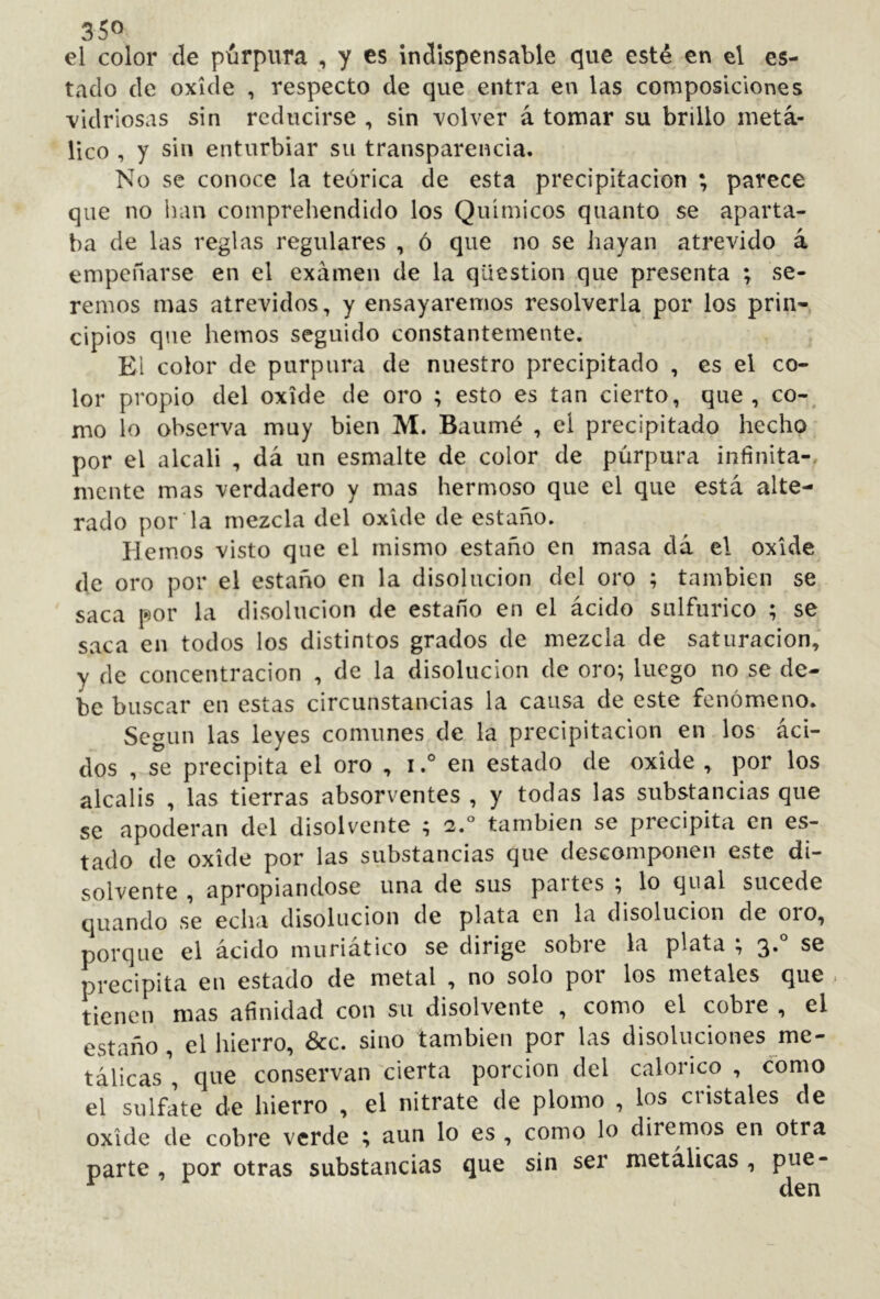 el color de piúrpura , y es Indispensable c|ue esté en el es- tado de oxide , respecto de que entra en las composiciones vidriosas sin reducirse , sin volver á tomar su brillo metá- lico , y sin enturbiar su transparencia. No se conoce la teórica de esta precipitación ; parece que no han comprehendido los Químicos quanto se aparta- ba de las reglas regulares , ó que no se hayan atrevido á empeñarse en el examen de la question que presenta ; se- remos mas atrevidos, y ensayaremos resolverla por los prin- cipios que hemos seguido constantemente. El color de purpura de nuestro precipitado , es el co- lor propio del oxide de oro ; esto es tan cierto, que, co- mo lo observa muy bien M. Baumé , el precipitado hecho por el alcali , dá un esmalte de color de púrpura infinita- mente mas verdadero y mas hermoso que el que está alte- rado por la mezcla del oxide de estaño. Hemos visto que el mismo estaño en masa dá el oxide de oro por el estaño en la disolución del oro ; también se saca por la disolución de estaño en el ácido sulfúrico ; se saca en todos los distintos grados de mezcla de saturación, y de concentración , de la disolución de oro; luego no se de- be buscar en estas circunstancias la causa de este fenómeno. Según las leyes comunes de la precipitación en los áci- dos , se precipita el oro , i.° en estado de oxide , por los álcalis , las tierras absorventes , y todas las substancias que se apoderan del disolvente ; 2.° también se precipita en es- tado de oxide por las substancias que descomponen este di- solvente , apropiándose una de sus paites , lo qual sucede quando se echa disolución de plata en la disolución de oro, porque el ácido muriatico se dirige sobie la plata ; 3* precipita en estado de metal , no solo por los metales que tienen mas afinidad con su disolvente , como el cobre , el estaño, el hierro, &c. sino también por las disoluciones me- tálicas', que conservan'cierta porción del calórico, como el sulfate de hierro , el nitrate de plomo , los cristales de oxide de cobre verde ; aun lo es , como lo diremos en otra parte, por otras substancias que sin ser metálicas , pue-