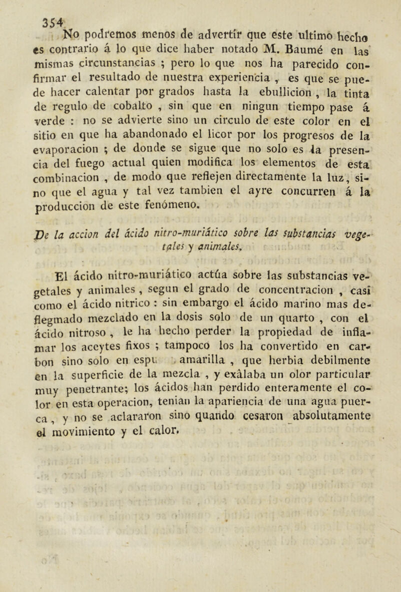 No podremos menos de advertir que este ultimo hecho es contrario 4 lo que dice haber notado M. Baumé en las* mismas circunstancias ; pero lo que nos ha parecido con- firmar el resultado de nuestra experiencia , es que se pue- de hacer calentar por grados hasta la ebullición , la tinta de regulo de cobalto , sin'que en ningún tiempo pase á verde : no se advierte sino un circulo de este color en el sitio en que ha abandonado el licor por los progresos de la evaporación ; de donde se sigue que no solo es la presen- cia del fuego actual quien modifica los elementos de esta combinación , de modo que reflejen directamente la luz, si- no que el agua y tal vez también el ayre concurren á la producción de este fenómeno. Be la acción del ácido nitro-muriático sobre las substancias vege^^ tales y animales, ¿ ^ El ácido nitro-muriático actúa sobre las substancias ve-' getales y animales , según el grado de concentración , casi como el ácido nitrico : sin embargo el ácido marino mas de- flegmado mezclado en la dosis solo de un quarto , con el ácido nitroso , le ha hecho perder la propiedad de infla- mar los aceytes fixos ; tampoco los ha convertido en car- bon sino solo en espu ’ amarilla , que herbia débilmente en la superficie de la mezcla , y exálaba un olor particular muy penetrante; los ácidos .han perdido enteramente el co- lor en esta operación, tenian la apariencia de una agua puer- ca , y no se aclararon sino quando cesaron absolutamente el movimiento y el calor.