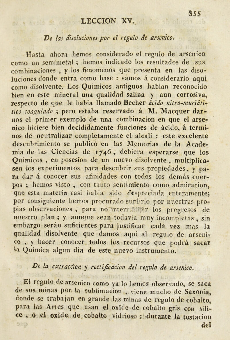LECCION XV. 555 De las disoluciones por el regulo de arsénico. Hasta ahora hemos considerado el regulo de arsénico como un semimetal ; hemos indicado los resultados de sus combinaciones , y los fenómenos que presenta en las diso- luciones donde entra como base : vamos á considerarlo aquí como disolvente. Los Químicos antiguos habian reconocido bien en este mineral una qualidad salina y aun corrosiva, respecto de que le habia llamado Becher ácido nitro-muriáú» tico coagulado ; pero estaba reservado á M. Macquer dar- nos el primer exemplo de una combinación en que el arsé- nico hiciese bien decididamente funciones de ácido, á térmi- nos de neutralizar completamente el alcali : este excelente descubrimiento se publicó en las Memorias de.la Acade- mia de las Ciencias de 1746, debiera esperarse que los Químicos , en posesión de un nuevo disolvente , multiplica- sen los experimentos para descubrir sus propiedades, y pa- ra dar á conocer sus afinidades con todos los demás cuer- pos ; hemos visto , con tanto sentimiento como admiración, que esta materia casi había sido despreciada enteramente; por consiguiente hemos procurado suplirlo por nuestras pro- pias observaciones , para no interr.bhjhr los progresos de nuestro plan ; y aunque sean todavía muy incompletas , sin embargo serán suficientes para justificar cadá vez mas la qualidad disolvente que damos aqiii al regulo de arséni- co , y hacer conocer todos los recursos que podrá sacar la Química algún dia de este nuevo instrumento. De la extracción y rectificación del regulo de arsénico. El regulo de arsénico como ya lo hemos observado, se saca de sus minas por la sublimación , -viene mucho de Saxonia, donde se trabajan en grande las minas de regulo de cobalto, para las Artes que usan el oxide de cobalto gris con síli- ce , ó el oxide de cobalto vidrioso : durante la testación del