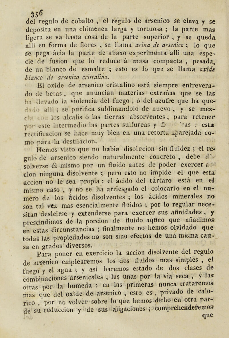35® del regulo de cobalto , el regulo de arsénico se eleva y se deposita en una chimenea larga y tortuosa ; la parte mas ligera se va hasta cosa de la parte superior , y se queda alli en forma de flores , se llama arina de arsénico ; lo que se pega ácia la pai’te de abaxo experimenta alli una espe- cie de fusion que lo reduce á masa compacta , pesada^ de un blanco de esmalte ; esto es lo que se llama oxide blanco de arsénico cristalino, ' El oxide de arsénico cristalino está siempre entrevera- do de betas , que anuncian materias extrañas que se las ha llevado la violencia del fuego , ó del azufre que ha que-» dad'^ alli ; se purifica sublimándolo de nuevo , y se mez- chj < los álcalis ó Lis tierras absorveiites , para retener por este intermedio las partes sulfúreas y fí- . ’cas : esta rectificación se hace muy bien en una retorta aparejada co- mo para la destilación. Hemos visto que no habia disolución sin fluidez ; el re* guio de arsénico siendo naturalmente concreto , debe d'-^ solverse él mismo por un fluido antes de poder exercer a»- cion ninguna disolvente ; pero esto no impide el que esta acción no le sea propia : el ácido del tártaro está en el mismo caso , y no se ha arriesgado el colocarlo en el nu- mero de los ácidos disolventes ; los ácidos minerales no son tal vez mas esencialmente fluidos ; por lo regular nece- sitan desleirse y extenderse para exercer sus afinidades , y prescindimos de la porción de fluido aqfíeo que añadimos en estas circunstancias ; finalmente no hemos olvidado que todas las propiedades no son sino efectos de una misma cau- sa en grados diversos. Para poner en exercicio la acción disolvente del regulo de arsénico emplearemos los dos fluidos mas simples , el fuego y ol agua ; y asi haremos estado de dos clases de combinaciones arsenicales , las unas por la via seca , y las otras por la húmeda : en las primeras nunca trataremos mas que del oxide de arsénico , esto es , privado de calo- rico , por no volver-sobre lo que hemos-dicho en otra par- de sn. reducción y • de sus aligaciones ; comprehenderemos • - y que