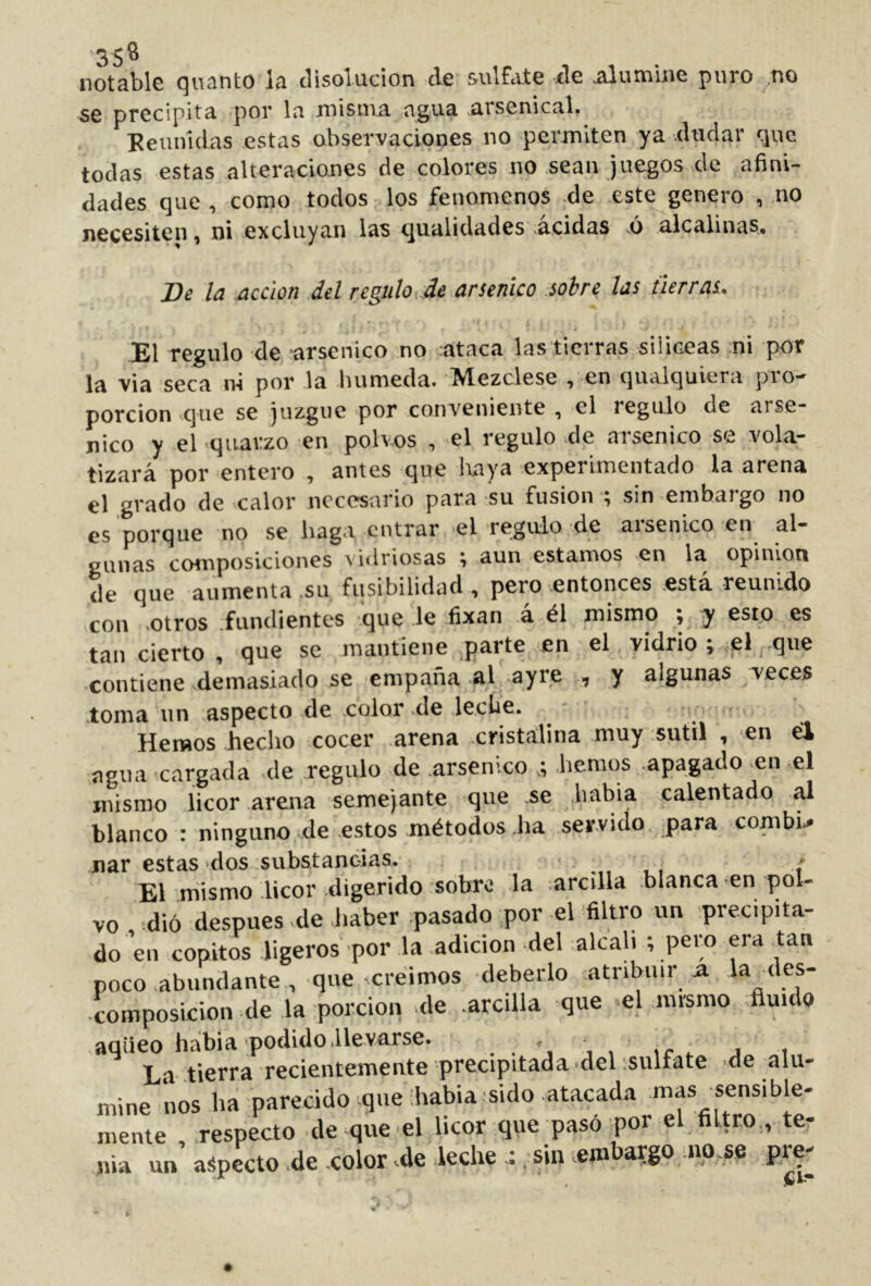 notable (^iicinto líi disolución ele sulftitc ele .<\lumUic puro no se precipita por la misma agua arsenical» Eeiinidas estas observaciones no permiten ya dudar que todas estas alteraciones de colores no sean juegos de afini- dades que , como todos los fenómenos de este genero , no necesiten, ni excluyan las qualidades acidas .ó alcalinas. Be la acción del regulo de arsénico sobre las tierras. El regulo de arsénico no ;ataca las tierras silíceas ni por la Via seca ni por la húmeda. Mezclese , en qiialquiera pro- porción que se juzgue por conveniente , el regulo de arsé- nico y el -qiiarzo en polvos , el regulo .de arsénico se vola- tizará por entero , antes que Ixaya experimentado la arena el ^rado de calor necesario para su fusion ; sin embargo no es porque no se haga entrar el regulo de aisenico en al- gunas composiciones vidriosas % aun estamos en la opinion de que aumenta .su fusibilidad , pero entonces está reunido con .otros .fundientes que le fixan á él mismo ; y esto es tan cierto , que se mantiene parte en el vidrio \ ^el que contiene demasiado se empaña .al -ayre , y algunas veces .toma un aspecto de .color de leche. Hemos hecho cocer .arena cristalina muy sutil , en él agua cargada .de regulo de arsénico hemos .apagado en el mismo licor arena semejante que .se .Imbia calentado al blanco : ninguno de .e.stos métodos .ha servido para combu jnar estas dos substancias. * . El mismo licor digerido sobro la :arcilla blanca en pol- vo dio después de haber .pasado ,por el filtro un precipita- do eu copitos ligeros por la adición del alcah ; pero era tan poco abundante , que creimos deberlo .atribuir ^ •composición de la ;porcioii de .arcilla que el mrsmo fluido aqüeo habla podido .llevarse. . L t tierra recientemente precipitada -del ;sulfate de alu- mine nos ha parecido-que :habia sido .atacada mas sensible- mente respecto de que el licor que pasó por el filtro., te- nia un’ aspecto de color .de leche : sin embargo mo.se pre-