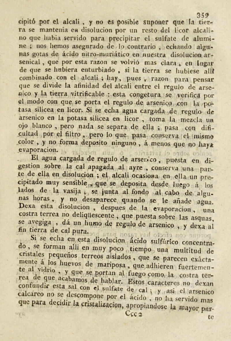dpitó por el alcali , y no es posible suponer que !a tier- ra se mantenía en disolución por un resto del licor alcali- no que había servido para precipitar el sulfate de alumi- ne ; nos hemos asegurado de lo contrario , echando algu- nas gotas de ácido nitro-muriático en nuestra disolución ar- senical , que por esta razón se volvió mas clara , en lugar de que se hubiera enturbiado , si la tierra se hubiese allí combinado con el alcali ; hay, pues razón para pensar que se divide la afinidad del alcali entre el regulo de arsé- nico y la tierra vitrificable : esta congetura se verificá por el modo con que se porta el regulo de arsénico <cpn la po- tasa silícea en licor. Si se echa agua cargada de regulo de arsénico en la potasa silícea en licor , toma la mezcla un ojo blanco , pero nada se separa de ella ; pasa con difi- cultad por el filtro ,. pero lo que pasa, conserva ^el íniismo ^color , y no forma deposito ninguno, á menos que no haya evaporación. El agua cargada de regulo de arserVco, puesta en di- gestion sobre la cal apagada al ayre , conserva una par- te de ella en disolución ; ei alcali ocasiona en ella un pre- cipitado muy sensible.,|,que se deposita desde luego á los lados de la vasija 4 se junta al fondo al cabo de algu- nas horas, y no desaparece .q^^uando se le añade agua. Dexa esta disolución , después de la evaporación , una costra terrea no deliqüescente , que puesta sobre las asquas se avegiga , dá un humo de regulo de arsénico , y dexa aí fin tierra de cal pura. , , . Si se echa en esta disolución ácido siiífilríco concentra- do se forman allí en muy poco tiempo una multitud de te al vtlio ^ mariposa , que adhieren fuertemen- rea de aue fuego como, la costra ter- íonfund?resírlT°® caracteres no dexan calcáreo no se descomVne'porelícido ’ no if’ que para decidir la cristali¿ion. apropia^dosi la m^t p^i Ccc a te
