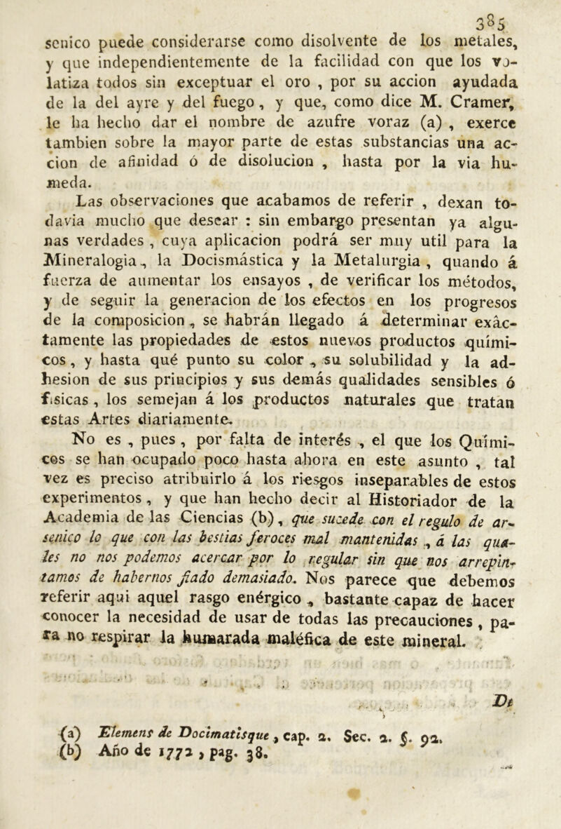 3^5 senico puede considerarse como disolvente de los metales, y que independientemente de la facilidad con que los vj- latiza todos sin exceptuar el oro , por su acción ayudada de la del ayre y del fuego, y que, como dice M. Cramer, le ha hecho dar el nombre de azufre voraz (a) , exercc también sobre la mayor parte de estas substancias una ac- ción de afinidad ó de disolución , hasta por la via hú- meda. Las observaciones que acabamos de referir , dexan to- davía mucho que desear : sin embargo presentan ya algu- nas verdades , cuya aplicación podrá ser muy útil para la Mineralogía ., la Docismástica y la Metalurgia , quando á fuerza de aumentar los ensayos , de verificar los métodos, y de seguir la generación de los efectos en los progresos de la composición, se habrán llegado á determinar exac- tamente las propiedades de estos nuevos productos quími- cos , y hasta qué punto su color ^ su solubilidad y la ad- hesion de sus principios y sus demás qualidades sensibles ó fisicas, los semejan á los productos naturales que tratan estas Artes diariamente. No es , pues , por falta de interés , el que los Quími-. eos se han ocupado poco hasta ahora en este asunto , tal vez es preciso atribuirlo á los riesgos inseparables de estos experimentos, y que han hecho decir al Historiador de la Academia de las Ciencias (b), que sucede .con el regulo de ar^ senico lo que con las bestias feroces mal mantenidas., á las qua- les no nos podemos acercar por lo _ regular sin que nos arreplnr tamos de habernos fado demasiado. Nos parece que debemos referir aqui aquel rasgo enérgico^ bastante capaz de hacer conocer la necesidad de usar de todas las precauciones, pa- ra no respirar la hiunarada maléfica de este minerah ’X. » -• •• - í • » De > ‘0^ í/tfwíwí* de J^octmatiSqut ,j Cáp« S. Scc. a. poi* (b) Año de 177 a , pag. 38.