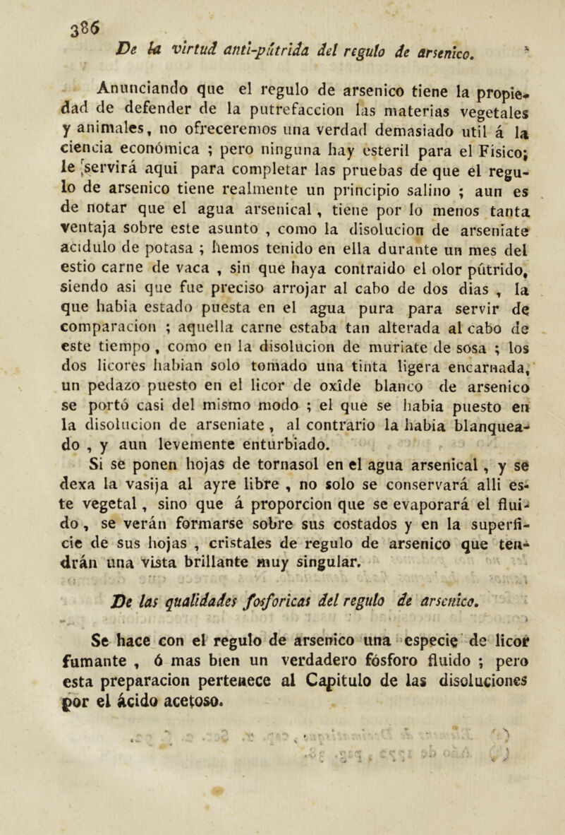 3^6 De ¡ü virtud antUpútrida del regulo de arsénico. ^ Anunciando que el regulo de arsénico tiene la propie^ dad de defender de la putrefacción las materias vegetales y animales, no ofreceremos una verdad demasiado útil á U ciencia económica ; pero ninguna hay estéril para el Físico; le 'servirá aquí para completar las pruebas de que el regu- lo de arsénico tiene realmente un principio salino ; aun es de notar que el agua arsenical, tiene por lo menos tanta ventaja sobre este asunto , como la disolución de arseniate acidulo de potasa ; hemos tenido en ella durante un mes del estio carne de vaca , sin que haya contraido el olor pútrido, siendo asi que fue preciso arrojar al cabo de dos dias , la que había estado puesta en el agua pura para servir de comparación ; aquella carne estaba tan alterada al cabo de este tiempo , como en la disolución de muriate de sosa ; los dos licores habían solo tomado una tinta ligera encarnada,' un pedazo puesto en el licor de oxide blanco de arsénico se portó casi del mismo modo ; el que se había puesto eií la disolución de arseniate , al contrario la había blanquea- do , y aun levemente enturbiado. Si se ponen hojas de tornasol en el agua arsenical, y se dexa la vasija al ayre libre , no solo se conservará alli es- te vegetal, sino que á proporción que se evaporará el flui- do , se verán formarse sobre sus costados y en la superfi- cie de sus hojas , cristales de regulo de arsénico que ten- drán una vista brillante muy singular. De las qualidades fosfóricas del regulo de arsctáco. Se hace con el regulo de arsénico una ^especie de licor fumante , ó mas bien un verdadero fósforo fluido ; pero esta preparación pertenece ai Capitulo de las disoluciones por el ácido acetoso.