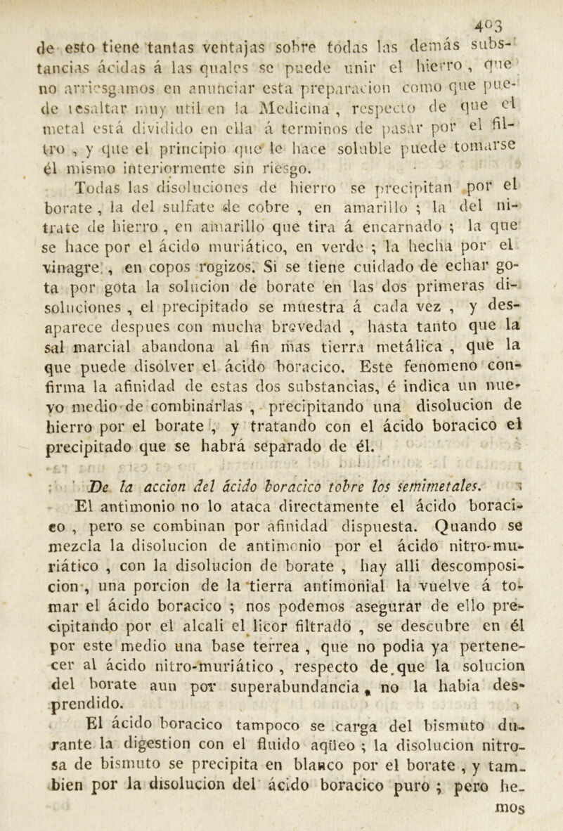 (le esto tiene tantas ventajas sobre todas las demás subs- tancias acidas á las qnalcs se puede unir el hierro, que no arriesgamos en anunciar esta preparación como que pue- de icsaltar liUiy útil cui la Medicina, rcspecio de que el tnetal está dividido en ella á términos de pasar por el fil- tro , y que el principio (]iic le hace soluble puede tomarse él mismo interiormente sin riesgo. Todas las disoluciones de hierro se precipitan por el borate, la del sulfate de cobre , en amarillo ; la del ni- trate de hierro , en amarillo que tira á encarnado ; la qne se hace por el ácido muriático, en verde ; la hecha por el vinagre!, en copos rogizos. Si se tiene cuidado de echar go- ta por gota la solución de borate en las dos primeras di- soluciones , el precipitado se muestra á cada vez , y des- aparece después con mucha brevedad , hasta tanto que la sal marcial abandona al fin ibas tierra metálica , que la que puede disolver el ácido boracico. Este fenómeno con- firma la afinidad de estas dos substancias, é indica un luie^ vo medio de combinarlas , precipitando una disolución de hierro por el borate , y tratando con el ácido boracico el precipitado que se habrá separado de éh ; ' ' De. la acción del ácido horacko tohre los semlmetales, El antimonio no lo ataca directamente el ácido boraci- co , pero se combinan por afinidad dispuesta. Quando se mezcla la disolución de antimonio por el ácido nitro^mu- riático , con la disolución de borate , hay alli descomposi- ción-, una porción de la tierra antimionial la vuelve á to- mar el ácido boracico ; nos podemos asegurar de ello pre^ cipitando por el alcali el licor filtrado , se descubre en él por este medio una base terrea , que no podia ya pertene- cer al ácido nitro-muriático , respecto de,que la solución del borate aun por superabundancia ^ no la había des- .prendido. ^ El ácido boracico tampoco se .carga del bismuto du- rante la digestion con el fluido aqueo ; la disolución nitro- sa de bismuto se precipita en blanco por el borate , y tam- bién por la disolución del ácido boracico puro ; pero he- mos