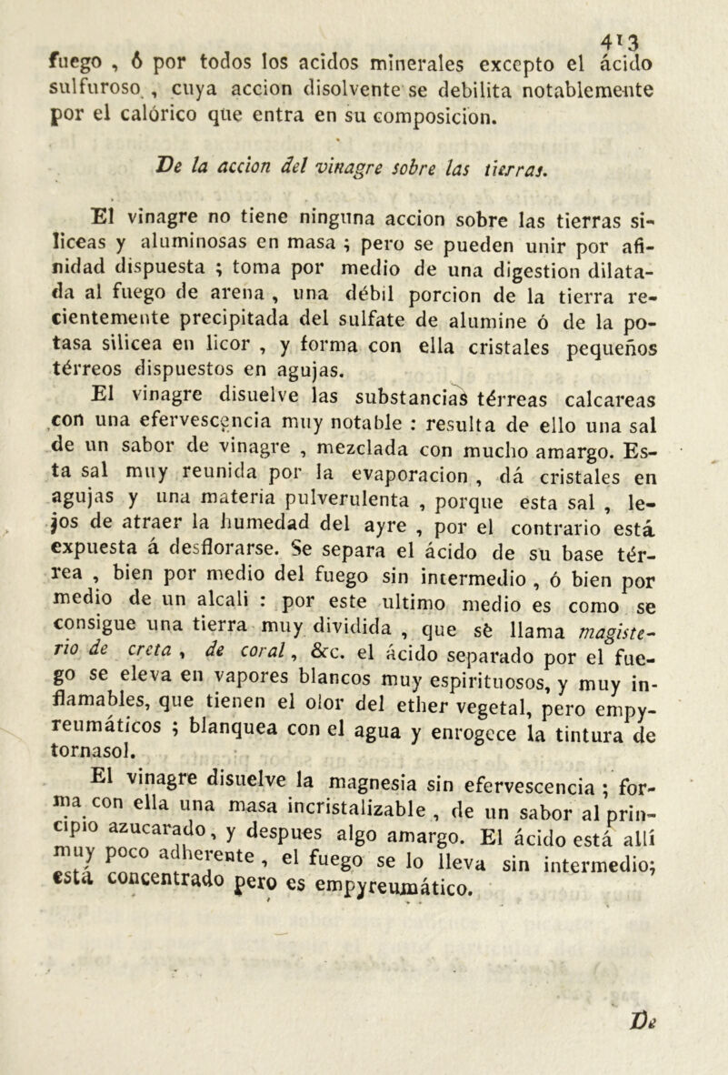 4^3 fuego , 6 por todos los ácidos minerales excepto el ácido sulfuroso , cuya acción disolvente se debilita notablemente por el calórico que entra en su composición. De la acción del vinagre sobre las tierras. El vinagre no tiene ninguna acción sobre las tierras si- líceas y aluminosas en masa ; pero se pueden unir por afi- nidad dispuesta ; toma por medio de una digestion dilata- da al fuego de arena , una débil porción de la tierra re- cientemente precipitada del sulfate de alumine ó de la po- tasa sUicea en licor , y forma con ella cristales pequeños tórreos dispuestos en agujas. El vinagre disuelve las substanciad térreas calcáreas con una efervescencia muy notable : resulta de ello una sal de un sabor de vinagre , mezclada con mucho amargo. Es- ta sal muy reunida por la evaporación , ák cristales en agujas y una materia pulverulenta , porque esta sal , le- jos de atraer la humedad del ayre , por el contrario está expuesta a desfloi arse. Se separa el ácido de su base tér— lea , bien por medio del fuego sin intermedio , ó bien por medio de un alcali : por este ultimo medio es como se consigue una tierra muy dividida , que sé llama magiste- rio de creta , de coral, &c. el ácido separado por el fue- go se eleva en vapores blancos muy espirituosos, y muy in- flamables, que tienen el olor del ether vegetal, pero empy- reumátícos ; blanquea con el agua y enrogece la tintura de tornasol. El vinagre disuelve la magnesia sin efervescencia ; for- loa con ella una masa incristalizable , de un sabor al prin- apio azucarado, y después algo amargo. El ácido está allí -.r/ r«r se lo lleva sin intermedio; estd concentrado pero es empyreiunático. •