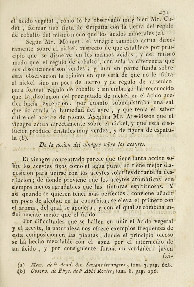 el ácido vegetal , cómo lo ha observado muy bien Mr. Ca- det , formar una tinta de simpatía con la tierra del régulo de cobalto del mismo modo que los ácidos minerales (a). Según Mr. Monnet , el vinagre tampoco actúa direct tamente sobre el nickel, respecto de que establece por prin- cipio que se disuelve en los mismos ácidos , y del mismo modo que el regulo de cobalto , con sola la diferencia que sus disoluciones son verdes ; y aun en parte funda sobre ésta observación la opinion en que está de que no le falta al nickel sino un poco de hierro y de régulo de arsénico para formar régulo de cobalto : sin embargo ha reconocido que la disolución del precipitado de nickel en el ácido ace** tico hacia excepción , por quanto subministraba una sal que n^o atraía la humedad del ayre , y que tenia el sabor dulce del acetite de plomo. Asegura Mr. Arwidsson que el vinagre actúa directamente sobre el nickel, y que esta diso- lución produce cristales muy verdes, y de figura de espátu- la (b). Ve la acción del vinagre solve los aceytes^ El vinagre concentrado parece que tiene tanta acción so- bre los aceytes fixos como el agua pura; no tiene mejor dis- posición para unirse con los aceytes volatiles durante la des- tilación ; de donde proviene que los aceytes aromáticos sen siempre menos agradables que las tinturas espirituosas. Y asi quando se quieren tener mas perfectos, conviene añadir un poco de alcohol en la cucúrbita; se eleva el primero conr el aroma, del qual se apodera, y con el qual se combina in- Unitamenté mejor que el ácido. Por dificultades que se hallen en unir el ácido vegetal y el aceyte, la naturaleza nos ofrece exemplos freqüentes de esta composición en las plantas , donde el principio oleoso se ha heciio mezclable con el agua por el intermedio de un ácido , y por consiguiente forma un verdadero javon áci- (a') Mem. de l^ Acad, 8cc, Savans étrangers ^ tom. 3. pag. 6a8. O) Observ» de Fbys» de Áhhi J^ozUr^ tom. 8. pag. apó.