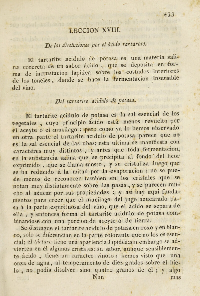 LECCION XVIII. J)e las disoluciones por d ácido tartaroso. El tartarite acidulo de potasa es una materia sali- na concreta de un sabor ácido , que se deposita en for- ma de incrustación lapidea sobre los costados interiores de les toneles, donde se hace la fermentaciou insensible del vino. Del tartarite acidulo de potasa. El tartarite acidulo de potasa es la sal esencial de los vegetales ^ cuyo principio acido esta menos revuelto por el aceyte ó el mudlago ; ^pero como ya lo hemos observado en otra parte el tartarite acidulo de potasa parece c]ue no es la sal esencial de las ubas; esta ultima se manifiesta con caractéres muy distintos y antes que toda fermentación, en la substancia salina ^que se precipita al fondo del licor exprimido , que se <11 ama niosto , y se cristaliza luego que se ha reducido á la mitad por la evaporación ; no se pue- cle menos de reconocer también en los cristales ejue se notan muy distintamente sobre las pasas , y se parecen mu- cho al azúcar por sus propiedades ; y asi hay aqui funda- mentos para creer que el mucilago del jugo azucarado pa- sa á la parte espirituosa del vino, que el ácido se separa de ella , y entonces forma el tartarite acidulo de potasa com- binándose con una porción de aceyte ó de tierra. Se distingue el tartarite acidulo de potasa en roxo y en blan- co, solo se diferencian en la parte colorante que no los es esen- cial; ^l tártaro tiene uná apariencia 1 ípidea;sin embargo se ad- vierten en él algunos cristales: su sabor, aunque sensiblemen- te ácido ^ tiene un carácter vinoso ; hemos visto que una onza de agua, al temperamento de diez grados sobre el hie- lo ^ no podia disolver sino quatro granos de él ; y algo Nnn mas » I