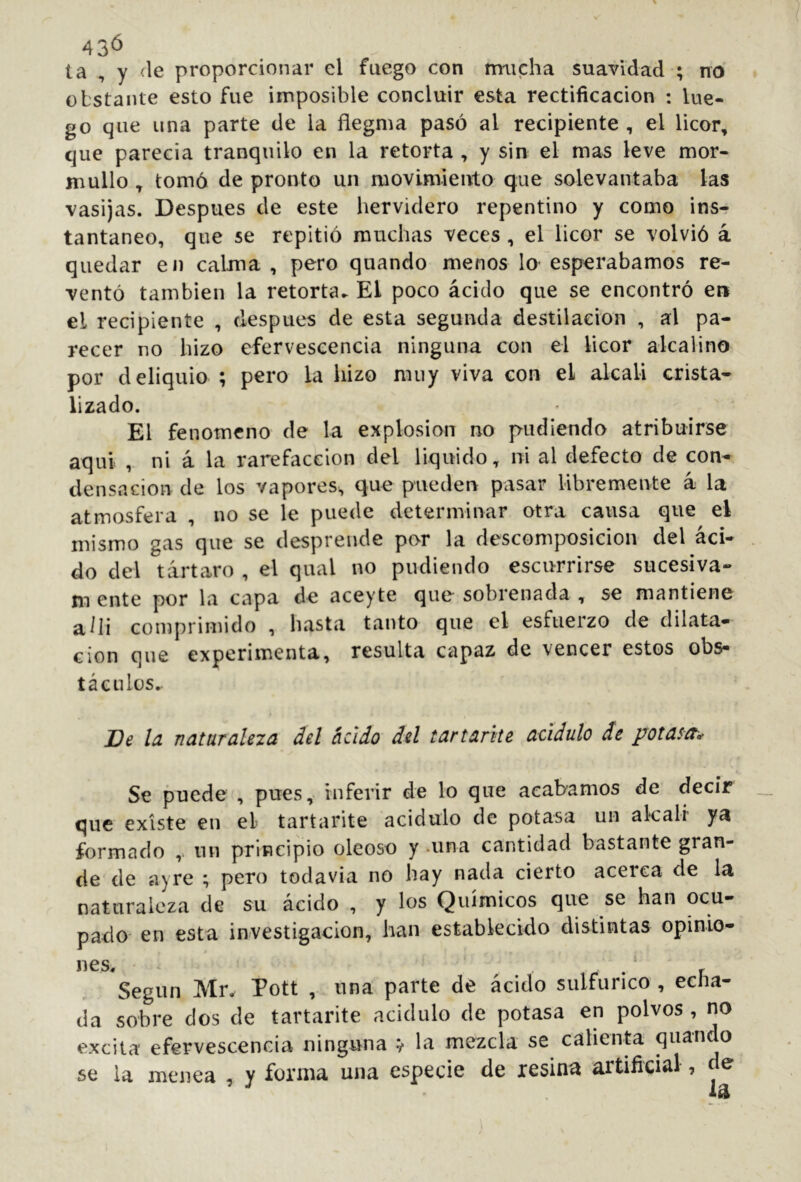 43<^ la , y íle proporcionar el fuego con tmicha suavidad ; no olstante esto fue imposible concluir esta rectificación : lue- go que una parte de la flegma pasó al recipiente , el licor, que parecía tranquilo en la retorta , y sin el mas leve mor- mullo , tomó de pronto un movimiento que solevantaba las vasijas. Después de este hervidero repentino y como ins- tantáneo, que se repitió ranchas veces , el licor se volvió á quedar en calma , pero quando menos lo esperábamos re- ventó también la retorta^ El poco ácido que se encontró en el recipiente , después de esta segunda destilación , al pa- recer no hizo efervescencia ninguna con el licor alcalino por deliquio ; pero la hizo muy viva con el alcali crista- lizado. El fenómeno de la explosion no piidiendo atribuirse aquí , ni á la rarefacción del liquido, ni al defecto de con- densación de los vaporess que pueden pasar libremente á la atmosfera , no se le puede determinar otra causa que el mismo gas que se desprende por la descomposición del áci- do del tártaro , el qual no pudiendo escurrirse sucesiva- ni ente por la capa de aceyte que sobrenada , se mantiene allí comprimido , hasta tanto que el esfuerzo de dilata- ción que experimenta, resulta capaz de vencer estos obs- táculos.. Z?e Id natttraleza del ácido del tdrtdríte acidulo de potas¿t.f Se puede , pues, inferir de lo que acabamos de decir que existe en el tartarite acidulo de potasa un akalr ya formado y un principio oleoso y -una cantidad bastante gran- de de ayre ; pero todavía no bay nada cierto acerca de la naturaleza de su ácido , y los Químicos que se han octi- pado en esta investigación, han establecido distintas opinio- nes« . Según Mr. Pott , una parte dé ácido sulfúrico , echa- da sobre dos de tartarite acidulo de potasa en polvos , no excita efervescencia ninguna v la mezcla se calienta quando se la menea , y forma una especie de resina artificial, de