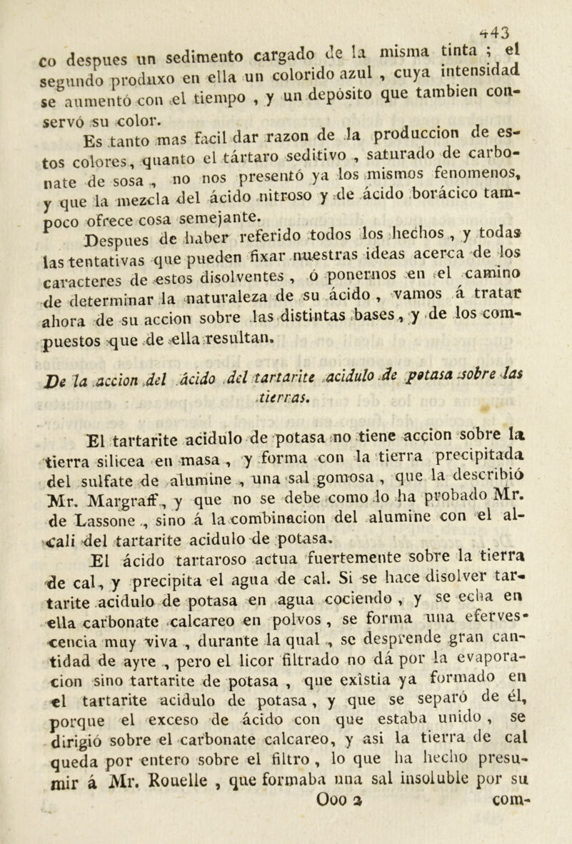 ^43 CO despues un sedimento cargado de !a misma tinta ; el segundo produxo en ella un colorido azul , cuya intensidad se aumentó con >el tiempo , y un depósito que también con- servó su color. i . j . Es tanto .mas fácil dar razón de .la producción de es- tos colores, .quanto el tártaro seditivo , saturado de carbo- nate de sosa no nos presentó ya los .mismos fenómenos, y que la mezcla del ácido nitroso y .de ácido bor-ácico tam- poco ofrece cosa semejante. , , i Después de haber referido todos los hechos , y toda» las tentativas c]ue pueden fixar .nuestras ideas acerca de los caracteres de estos disolventes , ,ó ponernos en tel .camino de determinar la naturaleza de su ácido , ^vamos ,á tratar ahora de su acción sobre .las .distintas .bases, y .de los com- puestos ?que .de ellairesultan. De la .acción Jel acido Jel tartarite .acidulóle potasa mbre las cierras. El .tartarite acidulo de potasa mo .tiene acción sobre líit tierra silicea en masa , y forma con la tieria precipitada del sulfate de alumine , una ^sal -gomosa , (^ue la describió ^Ir. JVXargraíF., y (jue no se debe icomo lo ha probado Air. de Eassonesino á la combinación del alumine con el al- 4:ali 4lel tartarite acidulo de potasa. El ácido tartaroso actúa fuertemente sobre la tierra de cal , y precipita el agua de cal. Si se hace disolver tar- tarite acidulo de potasa en .agua cociendo, y se echa ea ella carbonate calcáreo en polvos , se forma una eferves* cencía muy Tivadurante la qualse desprende gran can- tidad de ayve , pero el licor filtrado no dá por la evapora- ción sino tartarite de potasa , que existia ya formado en el tartarite acidulo de potasa, y que se separó de él, porque el exceso de ácido con que estaba unido , se dirigió sobre el carbonate calcáreo, y asi la tierra de cal queda por entero sobre el filtro , lo que ha hecho presu- mir á Mr. Rouelle , que formaba una sal insoluble por su Ooo 3 com-