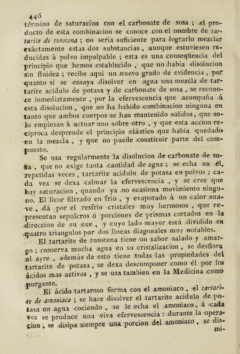 44^ término de saturación con ,el carbonate de .sosa ; q\ pro- ducto de esta combinación se conoce ,con el nombre de tar* tarite de tunstena ; no seria suficiente para lograrlo mezclar exactamente estas dos substancias, aunque estuviesen re- ducidas á polvo impalpable ; esta es una conseqtiencia del principio que hemos establecido , que mo Jiabia disolución sin fluidez ; recibe .aqui íun muevo grado de .evidencia , por quanto si se ensaya alisolver >en agua una mezcla de tar- tarite .acidulo de potasa y de -carbonate de sosa , 'se recono- ce inmediatamente ,-por .la -efervescencia que acompaña á esta disolución^ que no ha ¡habido ¿combinación minguna en tanto que ambos .cuerpos se ;han mantenido sólidos, -que <=so- lo empiezan á, actuar uno ¿sobre otro 'y que esta acción re- ciproca desprende el principio ¡elástico que diabia quedado en la .mezcla , y que .no puede constituir .parte jdel com- puesto. Se usa regularmente .la disolución de carbonate de so- Ba , que no exige tanta cantidad de agua ; .se echa en .él, repetidas veces, tartarite acidulo de potasa en polvos ; ca- da vez se dexa ^calmar la efervescencia ., y se cree que hay saturación , quando ya .no ocasiona movimiento ningu- no. El licor filtrado en frió , y evaporado á mn ¡calor sua- ve , -dá .por el resfrio -cristales muy hermosos , que re- presentan sepulcros ó porciones de prismas-cortados en la .dirección de su ;exe -y cuyo lado mayor .está dividido ^eri «quatro triángulos por dos lineas diagonales muy motables. El tartarite de tunstena tiene un sabor -salado y amar- go ; conserva mucha agua en su cristalización , se desflora al ayre , además de esto .tiene todas las propiedades ¡del tartarite’.de potasa, se dexa descomponer como él por los ácidos mas activos , y se usa también ^ri la Medicina como ácido tartaroso forma con él amoniaco , el tartaño te de amoniaco ; se hace disolver el .tartarite acidulo ^de po- tasa en agua cociendo, se le echa el amoniaco, a cada vez se produce una viva efervescencia : ¿durante la eper^ cion , se disipa siempre una porción del amoniaco , se