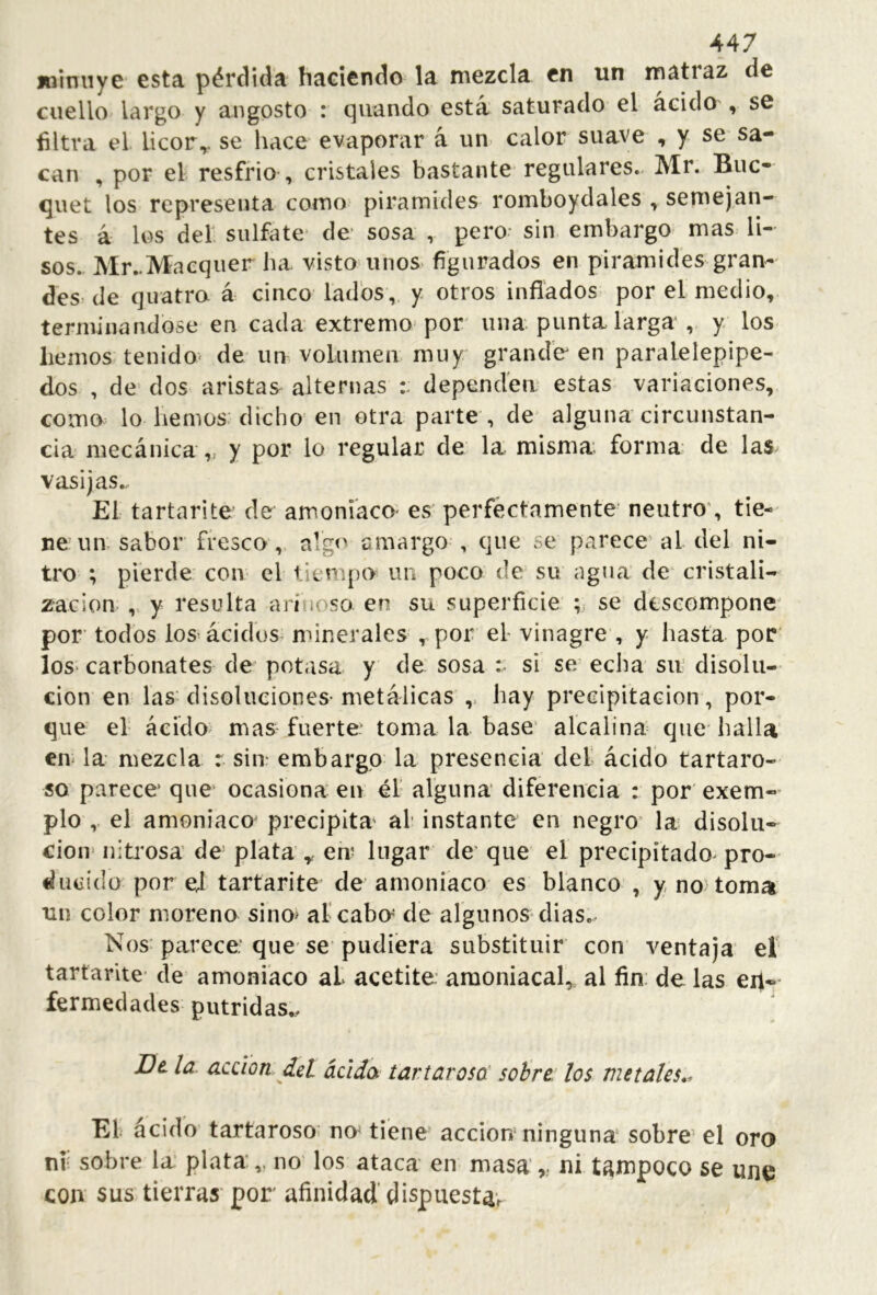 joimiye esta pérdida haeiendo la mezcla en un matraz de cuello largo y angosto : qiiando está saturado el acido , se filtra el licor^. se hace evaporar á un. calor suave , y se sa- can , por el resfrio , cristales bastante regulares.- Mr. Buc- quet los representa como pirámides romboydales , semejan- tes á los del sulfote‘ de* sosa , pero* sin embargo mas li- sos.. Mr-Macquer ha visto unos figurados en pirámides gran- des= de quatro á cinco lados, y otros inflados por el medio, terminándose en cada extremo'por* una punta larga , y los liemos tenidO' de un volumen muy grande en paralelepípe- dos , de dos aristas alternas dependen estas variaciones, como lo hemos; dicho* en otra parte , de* alguna circunstan- cia mecánica,, y por lo regular de la misma forma de las vasijas... El tartnrite de amoniaco* es perfectamente* neutro’, tie- ne un- sabor fresco,. algo amargo , que se parece’ al del ni- tro ; pierde con el tiempo un poco de su agua de cristali- zación ,, y resulta arinoso en su superficie se descompone' por* todos los'ácidüs^ minerales , por el vinagre , y hasta por' los* carbonates de potasa y de sosa :• si se echa sn disolu- ción en las; disolueiones* metálicas'hay precipitación , por- que el ácido mas fuerte’ toma la base* alcalina que* halla en la mezcla r sin embargo la presencia del ácido tartaro- so parece* que ocasiona en él alguna diferencia : por exem- pío ,. el amoniaco' precipita al instante en negro* la disolu- ción' nitrosa de plata ,, en lugar de* que el precipitado^ pro- ducido por ej tartarite* de amoniaco es blanco , y, no toma tin color moreno sino> al cabe de algunos* dias. Nos; parece que* se pudiera substituir con ventaja’ eí tartarite* de amoniaco al acetite amoniacal,, al fin; de las en- fermedades pútridas.. Dt la. acción del ácidos tartarosa' sobre: los metales*^ El ácido tartaroso; no tiene acción ninguna sobre’el oro ni sobre la’ plata*,, no' los ataca en masani tampoco se une con sus tierras* por afinidad'dispuesta*r