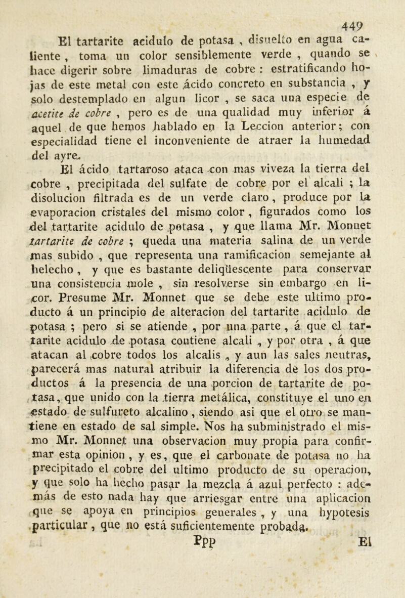 El tartarite acidulo de potasa , dísnelío en agua ca- liente , toma un color sensiblemente verde , quando se v hace digerir sobre limaduras de cobre : estratificando ho- jas de este metal con este .ácido concreto en substancia , y solo destemplado en algún licor , se saca una especie de ücetite de cobre , pero es de una qualidad muy inferior á aquel de que hemos hablado ep la Lección anterior; con especialidad tiene el inconveniente de atraer la humedad del ayre. El ácido .tartaroso ataca con mas viveza la tierra del cobre , precipitada del sulfate de cobre por el alcali ; la disolución filtrada es de un verde claro, produce por U evaporación cristales del mismo color , figurados como los del tartarite acidulo de .potasa , y que llama Mr. Monuet lArtarite de cobre ; queda una materia salina de un verde mas subido , que representa una ramificación semejante al helécho , y que es bastante deliqüescente para conservar una consistencia mole , sin resolverse sin embargo en li- cor. Presume Mr. Monnet que se debe este ultimo pro- ducto á un principio de alteración del tartarite acidulo de potasa ; pero si se atiende , por una parte , á que el tar- tarite acidulo de .potasa contiene alcali ^ y por otra , á que atacan al cobre todos los álcalis y aun las sales neutras^ parecerá mas natural atribuir la diferencia dé los dos pro- ductos á la presencia de una porción de tartarite de po- tasa, que unido con la tierra metálica, constituye el uno en estado de sulfureto alcalino , siendo asi que el otro se man- tiene en estado de sal simple. Nos ha subministrado el mis- mo Mr. Monnet una observación muy propia para confir- mar esta opinion , y es, que el carbonate de potasa no ha precipitado el cobre del ultimo producto de su operación, y que solo ha hecho pasar la mezcla á azul perfecto : ade- mas de esto nada hay que arriesgar entre una aplicación que se apoya en principios generales , y una hypotesis .particular, que no está suficientemente probada* ppp El